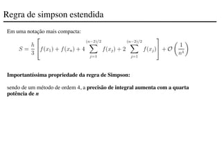 Regra de simpson estendida
Em uma notação mais compacta:
Importantíssima propriedade da regra de Simpson:
sendo de um método de ordem 4, a precisão de integral aumenta com a quarta
potência de n
 