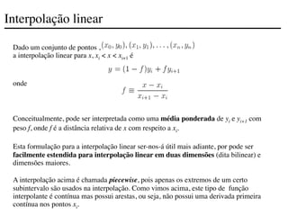 Interpolação linear
Dado um conjunto de pontos ,
a interpolação linear para x, xi < x < xi+1 é
onde
Conceitualmente, pode ser interpretada como uma média ponderada de yi e yi+1 com
peso f, onde f é a distância relativa de x com respeito a xi.
Esta formulação para a interpolação linear ser-nos-á útil mais adiante, por pode ser
facilmente estendida para interpolação linear em duas dimensões (dita bilinear) e
dimensões maiores.
A interpolação acima é chamada piecewise, pois apenas os extremos de um certo
subintervalo são usados na interpolação. Como vimos acima, este tipo de função
interpolante é contínua mas possui arestas, ou seja, não possui uma derivada primeira
contínua nos pontos xi.
 