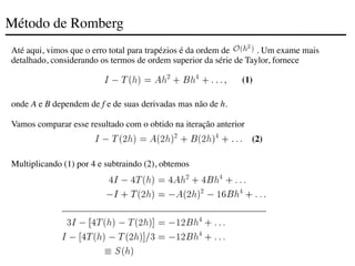 Método de Romberg
Até aqui, vimos que o erro total para trapézios é da ordem de . Um exame mais
detalhado, considerando os termos de ordem superior da série de Taylor, fornece
onde A e B dependem de f e de suas derivadas mas não de h.
Vamos comparar esse resultado com o obtido na iteração anterior
Multiplicando (1) por 4 e subtraindo (2), obtemos
(1)
(2)
 
