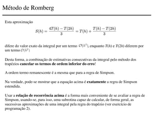 Método de Romberg
Esta aproximação
difere do valor exato da integral por um termo , enquanto T(h) e T(2h) diferem por
um termo .
Desta forma, a combinação de estimativas consecutivas da integral pelo método dos
trapézios cancelar os termos de ordem inferior do erro!
A ordem termo remanescente é a mesma que para a regra de Simpson.
Na verdade, pode-se mostrar que a equação acima é exatamente a regra de Simpson
estendida.
Usar a relação de recorrência acima é a forma mais conveniente de se avaliar a regra de
Simpson, usando-se, para isso, uma subrotina capaz de calcular, de forma geral, as
sucessivas aproximações de uma integral pela regra do trapézio (ver exercício de
programação 2).
 
