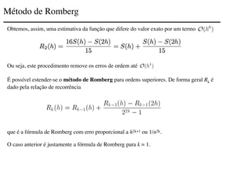 Método de Romberg
Obtemos, assim, uma estimativa da função que difere do valor exato por um termo
Ou seja, este procedimento remove os erros de ordem até
É possível estender-se o método de Romberg para ordens superiores. De forma geral Rk é
dado pela relação de recorrência
que é a fórmula de Romberg com erro proporcional a h2k+1 ou 1/n2k.
O caso anterior é justamente a fórmula de Romberg para k = 1.
 