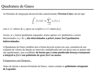 Quadratura de Gauss
As fórmulas de integração desenvolvidas anteriormente (Newton-Cotes) são do tipo
com n +1 valores de wi (peso ou weight) e n +1 valores f(xi).
Assim, se xi forem igualmente espaçados, temos apenas n+1 parâmetros a serem
determinados (wi). Se xi não determinados a priori, temos 2n+2 parâmetros
indeterminados.
A Quadratura de Gauss também tem a forma descrita acima (ou seja, somatória de um
conjunto de valores da função no intervalo, multiplicados por um peso) mas os pontos não
são equidistantes, mas escolhidos de forma que a soma ponderada forneça exatamente
a integral se f(x) é um polinômio de grau 2n+1 ou menos.
Comparemos com Simpson...
Antes de iniciar o desenvolvimento de Gauss, vamos estudar os polinômios ortogonais
de Legendre.
 