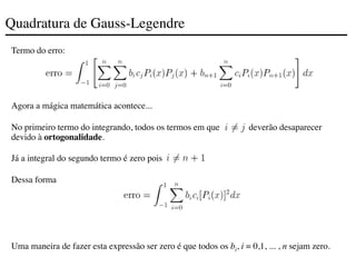 Quadratura de Gauss-Legendre
Termo do erro:
Agora a mágica matemática acontece...
No primeiro termo do integrando, todos os termos em que deverão desaparecer
devido à ortogonalidade.
Já a integral do segundo termo é zero pois .
Dessa forma
Uma maneira de fazer esta expressão ser zero é que todos os bi, i = 0,1, ... , n sejam zero.
 