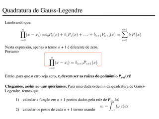 Quadratura de Gauss-Legendre
Lembrando que:
Nesta expressão, apenas o termo n + 1 é diferente de zero.
Portanto
Então, para que o erro seja zero, xi devem ser as raízes do polinômio Pn+1(x)!
Chegamos, assim ao que queríamos. Para uma dada ordem n da quadratura de Gauss-
Legendre, temos que
1) calcular a função em n + 1 pontos dados pela raiz de Pn+1(x)
2) calcular os pesos de cada n + 1 termo usando
 
