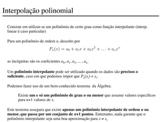 Interpolação polinomial
Consiste em utilizar-se um polinômio de certo grau como função interpolante (interp.
linear é caso particular)
Para um polinômio de ordem n, descrito por
as incógnitas são os coeficientes a0, a1, a2, ... , an.
Um polinômio interpolante pode ser utilizado quando os dados são precisos o
suficiente, caso em que podemos impor que Pn(xi) = yi.
Podemos fazer uso de um bem-conhecido teorema da Álgebra:
Existe um e só um polinômio de grau n ou menor que assume valores específicos
para n+1 valores de x.
Este teorema assegura que existe apenas um polinômio interpolante de ordem n ou
menor, que passa por um conjunto de n+1 pontos. Entretanto, nada garante que o
polinômio interpolante seja uma boa aproximação para x ≠ xi
 