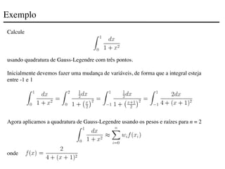 Exemplo
Calcule
usando quadratura de Gauss-Legendre com três pontos.
Inicialmente devemos fazer uma mudança de variáveis, de forma que a integral esteja
entre -1 e 1
Agora aplicamos a quadratura de Gauss-Legendre usando os pesos e raízes para n = 2
onde
 