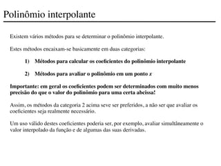 Polinômio interpolante
Existem vários métodos para se determinar o polinômio interpolante.
Estes métodos encaixam-se basicamente em duas categorias:
1) Métodos para calcular os coeficientes do polinômio interpolante
2) Métodos para avaliar o polinômio em um ponto x
Importante: em geral os coeficientes podem ser determinados com muito menos
precisão do que o valor do polinômio para uma certa abcissa!
Assim, os métodos da categoria 2 acima seve ser preferidos, a não ser que avaliar os
coeficientes seja realmente necessário.
Um uso válido destes coeficientes poderia ser, por exemplo, avaliar simultâneamente o
valor interpolado da função e de algumas das suas derivadas.
 