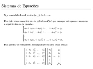 Sistemas de Equacões
Seja uma tabela de n+1 pontos, (xi, yi), i = 0, ...,n.
Para determinar os coeficientes do polinômio Pn(x) que passa por estes pontos, montamos
o seguinte sistema de equações
Para calcular os coeficientes, basta resolver o sistema linear abaixo:
 