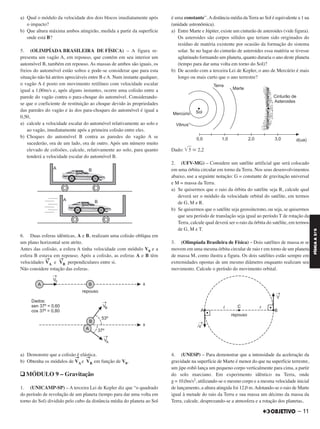 a) Qual o módulo da velocidade dos dois blocos imediatamente após
o impacto?
b) Que altura máxima ambos atingirão, medida a partir da superfície
onde está B?
5. (OLIMPÍADA BRASILEIRA DE FÍSICA) – A figura re-
presenta um vagão A, em repouso, que contém em seu interior um
automóvel B, também em repouso. As massas de ambos são iguais, os
freios do automóvel estão soltos e pode-se considerar que para esta
situação não há atritos apreciáveis entre B e A. Num instante qualquer,
o vagão A é posto em movimento retilíneo com velocidade escalar
igual a 1,00m/s e, após alguns instantes, ocorre uma colisão entre a
parede do vagão contra o para-choque do automóvel. Considerando-
se que o coeficiente de restituição ao choque devido às propriedades
das paredes do vagão e às dos para-choques do automóvel é igual a
0,50,
a) calcule a velocidade escalar do automóvel relativamente ao solo e
ao vagão, imediatamente após a primeira colisão entre eles.
b) Choques do automóvel B contra as paredes do vagão A se
sucederão, ora de um lado, ora de outro. Após um número muito
elevado de colisões, calcule, relativamente ao solo, para quanto
tenderá a velocidade escalar do automóvel B.
6. Duas esferas idênticas, A e B, realizam uma colisão oblíqua em
um plano horizontal sem atrito.
Antes das colisão, a esfera A tinha velocidade com módulo V0 e a
esfera B estava em repouso. Após a colisão, as esferas A e B têm
velocidades
→
VA e
→
VB perpendiculares entre si.
Não considere rotação das esferas.
a) Demonstre que a colisão é elástica.
b) Obtenha os módulos de VA
→
e VB
→
em função de V0.
q MÓDULO 9 – Gravitação
1. (UNICAMP-SP) – A terceira Lei de Kepler diz que “o quadrado
do período de revolução de um planeta (tempo para dar uma volta em
torno do Sol) dividido pelo cubo da distância média do planeta ao Sol
é uma constante”. Adistância média da Terra ao Sol é equivalente a 1 ua
(unidade astronômica).
a) Entre Marte e Júpiter, existe um cinturão de asteroides (vide figura).
Os asteroides são corpos sólidos que teriam sido originados do
resíduo de matéria existente por ocasião da formação do sistema
solar. Se no lugar do cinturão de asteroides essa matéria se tivesse
aglutinado formando um planeta, quanto duraria o ano deste planeta
(tempo para dar uma volta em torno do Sol)?
b) De acordo com a terceira Lei de Kepler, o ano de Mercúrio é mais
longo ou mais curto que o ano terrestre?
Dado: ͙ෆ5 Х 2,2
2. (UFV-MG) – Considere um satélite artificial que será colocado
em uma órbita circular em torno da Terra. Nos seus desenvolvimentos
abaixo, use a seguinte notação: G = constante de gravitação universal
e M = massa da Terra.
a) Se quisermos que o raio da órbita do satélite seja R, calcule qual
deverá ser o módulo da velocidade orbital do satélite, em termos
de G, M e R.
b) Se quisermos que o satélite seja geossíncrono, ou seja, se quisermos
que seu período de translação seja igual ao período T de rotação da
Terra, calcule qual deverá ser o raio da órbita do satélite, em termos
de G, M e T.
3. (Olimpíada Brasileira de Física) – Dois satélites de massa m se
movem em uma mesma órbita circular de raio r em torno de um planeta
de massa M, como ilustra a figura. Os dois satélites estão sempre em
extremidades opostas de um mesmo diâmetro enquanto realizam seu
movimento. Calcule o período do movimento orbital.
4. (UNESP) – Para demonstrar que a intensidade da aceleração da
gravidade na superfície de Marte é menor do que na superfície terrestre,
um jipe-robô lança um pequeno corpo verticalmente para cima, a partir
do solo marciano. Em experimento idêntico na Terra, onde
g = 10,0m/s2, utilizando-se o mesmo corpo e a mesma velocidade inicial
de lançamento, a altura atingida foi 12,0 m.Adotando-se o raio de Marte
igual à metade do raio da Terra e sua massa um décimo da massa da
Terra, calcule, desprezando-se a atmosfera e a rotação dos planetas,
– 11
FÍSICAA3.aS
C2_FIS_A_TAREFAS_Alelex 20/09/12 10:18 Página 11
 