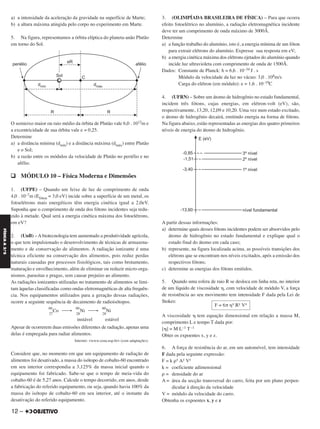 a) a intensidade da aceleração da gravidade na superfície de Marte;
b) a altura máxima atingida pelo corpo no experimento em Marte.
5. Na figura, representamos a órbita elíptica do planeta-anão Plutão
em torno do Sol.
O semieixo maior ou raio médio da órbita de Plutão vale 6,0 . 1012m e
a excentricidade de sua órbita vale e = 0,25.
Determine
a) a distância mínima (dmín) e a distância máxima (dmáx) entre Plutão
e o Sol;
b) a razão entre os módulos da velocidade de Plutão no periélio e no
afélio.
q MÓDULO 10 – Física Moderna e Dimensões
1. (UFPE) – Quando um feixe de luz de comprimento de onda
4,0 . 10–7m (Efóton = 3,0 eV) incide sobre a superfície de um metal, os
fotoelétrons mais energéticos têm energia cinética igual a 2,0eV.
Suponha que o comprimento de onda dos fótons incidentes seja redu-
zido à metade. Qual será a energia cinética máxima dos fotoelétrons,
em eV?
2. (UnB) –Abiotecnologia tem aumentado a produtividade agrícola,
o que tem impulsionado o desenvolvimento de técnicas de armazena-
mento e de conservação de alimentos. A radiação ionizante é uma
técnica eficiente na conservação dos alimentos, pois reduz perdas
naturais causadas por processos fisiológicos, tais como brotamento,
maturação e envelhecimento, além de eliminar ou reduzir micro-orga-
nismos, parasitas e pragas, sem causar prejuízo ao alimento.
As radiações ionizantes utilizadas no tratamento de alimentos se limi-
tam àquelas classificadas como ondas eletromagnéticas de alta frequên-
cia. Nos equipamentos utilizados para a geração dessas radiações,
ocorre a seguinte sequência de decaimento de radioisótopos.
60
27
Co ⎯→
60
28
Ni ⎯→
60
28
Ni
instável estável
Apesar de ocorrerem duas emissões diferentes de radiação, apenas uma
delas é empregada para radiar alimentos.
Internet: <www.cena.usp.br> (com adaptações).
Considere que, no momento em que um equipamento de radiação de
alimentos foi desativado, a massa do isótopo de cobalto-60 encontrado
em seu interior correspondia a 3,125% da massa inicial quando o
equipamento foi fabricado. Sabe-se que o tempo de meia-vida do
cobalto-60 é de 5,27 anos. Calcule o tempo decorrido, em anos, desde
a fabricação do referido equipamento, ou seja, quando havia 100% da
massa do isótopo de cobalto-60 em seu interior, até o instante da
desativação do referido equipamento.
3. (OLIMPÍADA BRASILEIRA DE FÍSICA) – Para que ocorra
efeito fotoelétrico no alumínio, a radiação eletromagnética incidente
deve ter um comprimento de onda máximo de 3000Å.
Determine
a) a função trabalho do alumínio, isto é, a energia mínima de um fóton
para extrair elétrons do alumínio. Expresse sua resposta em eV;
b) a energia cinética máxima dos elétrons ejetados do alumínio quando
incide luz ultravioleta com comprimento de onda de 1500Å.
Dados: Constante de Planck: h = 6,6 . 10–34 J . s
Módulo da velocidade da luz no vácuo: 3,0 . 108m/s
Carga do elétron (em módulo): e = 1,6 . 10–19C
4. (UFRN) – Sobre um átomo de hidrogênio no estado fundamental,
incidem três fótons, cujas energias, em elétron-volt (eV), são,
respectivamente, 13,20, 12,09 e 10,20. Uma vez num estado excitado,
o átomo de hidrogênio decairá, emitindo energia na forma de fótons.
Na figura abaixo, estão representadas as energias dos quatro primeiros
níveis de energia do átomo de hidrogênio.
A partir dessas informações:
a) determine quais desses fótons incidentes podem ser absorvidos pelo
átomo de hidrogênio no estado fundamental e explique qual o
estado final do átomo em cada caso;
b) represente, na figura localizada acima, as possíveis transições dos
elétrons que se encontram nos níveis excitados, após a emissão dos
respectivos fótons;
c) determine as energias dos fótons emitidos.
5. Quando uma esfera de raio R se desloca em linha reta, no interior
de um líquido de viscosidade ␩, com velocidade de módulo V, a força
de resistência ao seu movimento tem intensidade F dada pela Lei de
Stokes:
A viscosidade ␩ tem equação dimensional em relação a massa M,
comprimento L e tempo T dada por:
[␩] = M L–1 T–1
Obter os expoentes x, y e z.
6. A força de resistência do ar, em um automóvel, tem intensidade
F dada pela seguinte expressão:
F = k ρx Ay Vz
k = coeficiente adimensional
ρ = densidade do ar
A = área da secção transversal do carro, feita por um plano perpen-
dicular à direção da velocidade
V = módulo da velocidade do carro.
Obtenha os expoentes x, y e z
F = 6π ␩x Ry Vz
12 –
FÍSICAA3.aS
C2_FIS_A_TAREFAS_Alelex 20/09/12 10:18 Página 12
 