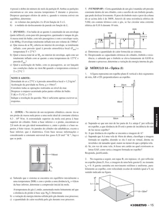 A possui o dobro do número de mols da partição B. Ambas as partições
encontram-se em uma mesma temperatura T durante o processo.
Despreze quaisquer efeitos de atrito e, quando o sistema estiver em
equilíbrio, determine:
a) os volumes das partições A e B em função de S e L.
b) o módulo do deslocamento da parede em função de L.
3. (FUVEST) – Um balão de ar quente é constituído de um envelope
(parte inflável), cesta para três passageiros, queimador e tanque de gás.
A massa total do balão, com três passageiros e com o envelope vazio,
é de 400kg. O envelope totalmente inflado tem um volume de 1500m3.
a) Que massa de ar M1 caberia no interior do envelope, se totalmente
inflado, com pressão igual à pressão atmosférica local (Patm) e
temperatura T = 27°C?
b) Qual a massa total de ar M2, no interior do envelope, após este ser
totalmente inflado com ar quente a uma temperatura de 127°C e
pressão Patm?
c) Qual a aceleração do balão, com os passageiros, ao ser lançado
nas condições dadas no item b) quando a temperatura externa é
T = 27°C ?
4. (UFES) – No interior de um recipiente cilíndrico, encon- tra-se
um pistão de massa nula preso a uma mola ideal de constante elástica
8,3 . 106 N/m. A extremidade superior da mola está presa à base
superior do cilindro. Entre a base inferior e o pistão, encontram-se
2,0 mols de um gás ideal monoatômico e, entre o pistão e a base su-
perior, é feito vácuo. As paredes do cilindro são adiabáticas, exceto a
base inferior, que é diatérmica. Com base nessas informações e
considerando a constante universal dos gases 8,3J mol–1 K–1, faça o
que se pede.
a) Sabendo que o sistema se encontra em equilíbrio inicialmente a
uma temperatura 200K e com o pistão a uma distância h0 = 4,0cm
da base inferior, determine a compressão inicial da mola.
A temperatura do gás é, então, aumentada muito lentamente até que
a distância do pistão à base seja 3h0/2. Determine
b) a variação de energia interna sofrida pelo gás durante esse processo;
c) a quantidade de calor recebida pelo gás durante esse processo.
5. (VUNESP-SP) – Certa quantidade de um gás é mantida sob pressão
constante dentro de um cilindro, com o auxílio de um êmbolo pesado,
que pode deslizar livremente. O peso do êmbolo mais o peso da coluna
do ar acima dele é de 300N. Através de uma resistência elétrica de
5,0Ω, em contato térmico com o gás, se faz circular uma corrente
elétrica de 0,10 A durante 10 min.
a) Determine a quantidade de calor fornecida ao sistema.
b) Desprezando as capacidades térmicas do cilindro, êmbolo e resis-
tência, e sabendo que o êmbolo se eleva lentamente de 0,030 m
durante o processo, determine a variação de energia interna do gás.
q MÓDULO 14 – Óptica (I)
1. A figura representa um espelho plano E vertical e dois segmentos
de reta, AB e CD, perpendiculares ao espelho.
a) Supondo-se que um raio de luz parta de A e atinja C por reflexão
no espelho, a que distância de D está o ponto de incidência do raio
de luz nesse espelho?
b) A que distância do espelho se encontra a imagem de A?
c) Supondo que A é uma vela de 10cm de altura, classifique a imagem
formada no espelho, dizendo se ela é real ou virtual, direita ou
invertida e de tamanho igual, maior ou menor do que a própria vela.
d) Se, em vez de uma vela, A fosse um cartão no qual existissem as
letras EAF, como seria a imagem formada no espelho?
Responda, justificando.
2. No esquema a seguir, um rapaz R, em repouso, vê, por reflexão
no espelho plano E, fixo, a imagem de uma bela garota G, no instante
t0 = 0. A garota caminha em movimento retilíneo e uniforme, para-
lelamente ao espelho, com velocidade escalar de módulo igual a V, no
sentido indicado na figura.
NOTE E ADOTE:
Densidade do ar a 27°C e à pressão atmosférica local = 1,2 kg/m3.
Aceleração da gravidade na Terra, g = 10m/s2.
Considere todas as operações realizadas ao nível do mar.
Despreze o empuxo acarretado pelas partes sólidas do balão.
T (K) = T (°C) + 273
Indique a resolução da questão. Não é suficiente apenas escrever as
respostas.
– 15
FÍSICAA3.aS
C2_FIS_A_TAREFAS_Alelex 20/09/12 10:18 Página 15
 