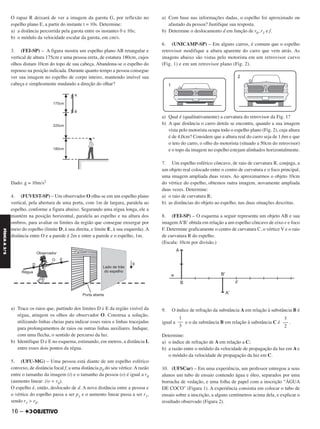 O rapaz R deixará de ver a imagem da garota G, por reflexão no
espelho plano E, a partir do instante t = 10s. Determine:
a) a distância percorrida pela garota entre os instantes 0 e 10s;
b) o módulo da velocidade escalar da garota, em cm/s.
3. (FEI-SP) – A figura mostra um espelho plano AB retangular e
vertical de altura 175cm e uma pessoa ereta, de estatura 180cm, cujos
olhos distam 10cm do topo de sua cabeça. Abandona-se o espelho do
repouso na posição indicada. Durante quanto tempo a pessoa consegue
ver sua imagem no espelho de corpo inteiro, mantendo imóvel sua
cabeça e simplesmente mudando a direção do olhar?
Dado: g = 10m/s2
4. (FUVEST-SP) – Um observador O olha-se em um espelho plano
vertical, pela abertura de uma porta, com 1m de largura, paralela ao
espelho, conforme a figura abaixo. Segurando uma régua longa, ele a
mantém na posição horizontal, paralela ao espelho e na altura dos
ombros, para avaliar os limites da região que consegue enxergar por
meio do espelho (limite D, à sua direita, e limite E, à sua esquerda). A
distância entre O e a parede é 2m e entre a parede e o espelho, 1m.
a) Trace os raios que, partindo dos limites D e E da região visível da
régua, atingem os olhos do observador O. Construa a solução,
utilizando linhas cheias para indicar esses raios e linhas tracejadas
para prolongamentos de raios ou outras linhas auxiliares. Indique,
com uma flecha, o sentido de percurso da luz.
b) Identifique D e E no esquema, estimando, em metros, a distância L
entre esses dois pontos da régua.
5. (UFU-MG) – Uma pessoa está diante de um espelho esférico
convexo, de distância focal f, a uma distância p0 do seu vértice. A razão
entre o tamanho da imagem (i) e o tamanho da pessoa (o) é igual a r0
(aumento linear: i/o = r0).
O espelho é, então, deslocado de d. A nova distância entre a pessoa e
o vértice do espelho passa a ser p1 e o aumento linear passa a ser r1,
sendo r1 > r0.
a) Com base nas informações dadas, o espelho foi aproximado ou
afastado da pessoa? Justifique sua resposta.
b) Determine o deslocamento d em função de r0, r1 e f.
6. (UNICAMP-SP) – Em alguns carros, é comum que o espelho
retrovisor modifique a altura aparente do carro que vem atrás. As
imagens abaixo são vistas pelo motorista em um retrovisor curvo
(Fig. 1) e em um retrovisor plano (Fig. 2).
a) Qual é (qualitativamente) a curvatura do retrovisor da Fig. 1?
b) A que distância o carro detrás se encontra, quando a sua imagem
vista pelo motorista ocupa todo o espelho plano (Fig. 2), cuja altura
é de 4,0cm? Considere que a altura real do carro seja de 1,6m e que
o teto do carro, o olho do motorista (situado a 50cm do retrovisor)
e o topo da imagem no espelho estejam alinhados horizontalmente.
7. Um espelho esférico côncavo, de raio de curvatura R, conjuga, a
um objeto real colocado entre o centro de curvatura e o foco principal,
uma imagem ampliada duas vezes. Ao aproximarmos o objeto 10cm
do vértice do espelho, obtemos outra imagem, novamente ampliada
duas vezes. Determine:
a) o raio de curvatura R;
b) as distâncias do objeto ao espelho, nas duas situações descritas.
8. (FEI-SP) – O esquema a seguir representa um objeto AB e sua
imagem A’B’obtida em relação a um espelho côncavo de eixo e e foco
F. Determine graficamente o centro de curvatura C, o vértice V e o raio
de curvatura R do espelho.
(Escala: 10cm por divisão.)
9. O índice de refração da substância A em relação à substância B é
igual a e o da substância B em relação à substância C é .
Determine:
a) o índice de refração de A em relação a C;
b) a razão entre o módulo da velocidade de propagação da luz em A e
o módulo da velocidade de propagação da luz em C.
10. (UFSCar) – Em uma experiência, um professor entregou a seus
alunos um tubo de ensaio contendo água e óleo, separados por uma
borracha de vedação, e uma folha de papel com a inscrição “ÁGUA
DE COCO” (Figura 1). A experiência consistia em colocar o tubo de
ensaio sobre a inscrição, a alguns centímetros acima dela, e explicar o
resultado observado (Figura 2).
3
––
2
1
––
3
16 –
FÍSICAA3.aS
C2_FIS_A_TAREFAS_Alelex 20/09/12 10:18 Página 16
 