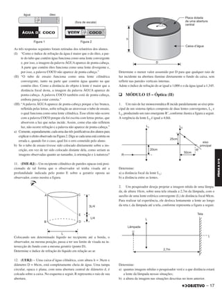 As três respostas seguintes foram retiradas dos relatórios dos alunos.
(I) “Como o índice de refração da água é maior que o do óleo, a par-
te do tubo que contém água funciona como uma lente convergente
e, por isso, a imagem da palavra ÁGUA aparece de ponta-cabeça.
A parte que contém óleo funciona como uma lente divergente e,
por isso, a palavra COCO não aparece de ponta-cabeça.”
(II) “O tubo de ensaio funciona como uma lente cilíndrica
convergente, tanto na parte que contém água quanto na que
contém óleo. Como a distância do objeto à lente é maior que a
distância focal desta, a imagem da palavra ÁGUA aparece de
ponta-cabeça. A palavra COCO também está de ponta-cabeça,
embora pareça estar correta.”
(III) “A palavra ÁGUA aparece de ponta-cabeça porque a luz branca,
refletida pelas letras, sofre refração ao atravessar o tubo de ensaio,
o qual funciona como uma lente cilíndrica. Esse efeito não ocorre
com a palavra COCO porque ela foi escrita com letras pretas, que
absorvem a luz que nelas incide. Assim, como elas não refletem
luz, não ocorre refração e a palavra não aparece de ponta-cabeça.”
a) Comente,separadamente,cadaumadastrêsjustificativasdosalunospara
explicar o efeito observado na Figura 2. Diga se cada uma está correta ou
errada e, quando for o caso, qual foi o erro cometido pelo aluno.
b) Se o tubo de ensaio tivesse sido colocado diretamente sobre a ins-
crição, em vez de ter sido colocado distante dela, como seriam as
imagens observadas quanto ao tamanho, à orientação e à natureza?
11. (IME-RJ) – Um recipiente cilíndrico de paredes opacas está posi-
cionado de tal forma que o observador só tenha visada até a
profundidade indicada pelo ponto E sobre a geratriz oposta ao
observador, como mostra a figura.
Colocando um determinado líquido no recipiente até a borda, o
observador, na mesma posição, passa a ter seu limite de visada na in-
tersecção do fundo com a mesma geratriz (ponto D).
Determine o índice de refração do líquido em relação ao ar.
12. (UERJ) – Uma caixa-d’água cilíndrica, com altura h = 36cm e
diâmetro D = 86cm, está completamente cheia de água. Uma tampa
circular, opaca e plana, com uma abertura central de diâmetro d, é
colcada sobre a caixa. No esquema a seguir, R representa o raio de sua
abertura.
Determine o menor valor assumido por D para que qualquer raio de
luz incidente na abertura ilumine diretamente o fundo da caixa, sem
refletir nas paredes verticais internas.
Adote o índice de refração do ar igual a 1,000 e o da água igual a 1,345.
q MÓDULO 15 – Óptica (II)
1. Um raio de luz monocromática R incide paralelamente ao eixo prin-
cipal de um sistema óptico composto de duas lentes convergentes, L1 e
L2, produzindo um raio emergente R’, conforme ilustra a figura a seguir.
A vergência da lente L2 é igual a 4,0di.
Determine:
a) a distância focal da lente L1;
b) a distância entre as lentes.
2. Um pesquisador deseja projetar a imagem nítida de uma lâmpa-
da, de altura 10cm, sobre uma tela situada a 2,7m da lâmpada, com o
auxílio de uma lente esférica convergente (L) de distância focal 60cm.
Para realizar tal experiência, ele desloca lentamente a lente ao longo
da reta r, da lâmpada até a tela, conforme representa a figura a seguir.
Determine:
a) quantas imagens nítidas o pesquisador verá e a que distância estará
a lente da lâmpada nessas situações;
b) a altura da imagem nas situações descritas no item anterior.
– 17
FÍSICAA3.aS
C2_FIS_A_TAREFAS_Alelex 20/09/12 10:18 Página 17
 