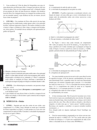 3. Uma escultura de 2,18m de altura foi fotografada com uma câ-
mara abastecida com filme para slides. A imagem gravada no slide tem
2,0cm de altura. Para ver essa imagem numa tela, o fotógrafo dispõe
de um projetor de slides de lente biconvexa, delgada, com distância
focal de 10cm. Se o fotógrafo deseja ver a imagem da escultura na tela
em seu tamanho natural, a que distância da tela, em metros, deverá
ficar a lente do projetor?
4. (UFU-MG) – Um estudante de Física olha através de uma lupa
uma pulga que foi condicionada a andar apenas sobre o eixo principal
da lente, conforme representa a figura A. Ele mediu a distância p entre
o inseto e a lupa e a distância p’ entre a lupa e a imagem real da pulga,
em vários pontos. O resultado dessas medições está apresentado no
gráfico da figura B.
a) Obtenha a distância focal da lente.
b) Apulga, ao passar exatamente pelo ponto médio entre o foco principal
objeto e o centro óptico da lente, resolve dar um pequeno salto vertical.
Desprezando a resistência do ar, adotando g = 10m/s2 e admitindo
como válidas as condições de Gauss, determine a intensidade da
aceleração da imagem da pulga em relação ao estudante durante o salto.
5. (FMTM) – Um oftalmologista recomenda a um paciente míope
lentes de – 4,0 di.
a) De que tipo são essas lentes (divergentes ou convergentes) e qual
a sua distância focal?
b) A que distância de uma dessas lentes se localiza a imagem de um
objeto real situado a 1,0m da lente e qual a natureza dessa imagem
(real ou virtual)?
q MÓDULO 16 – Ondas
1. (UFMG) – Suponha que uma das cordas de um violão, cujo
comprimento é L = 0,90m, esteja vibrando no modo que é mostrado
de forma esquemática na figura. A corda produz no ar um som com
comprimento de onda de 0,40m. Considere a velocidade de propagação
do som no ar igual a 340m/s.
Calcule:
a) o comprimento de onda da onda na corda;
b) a velocidade de propagação de um pulso na corda.
2. (FUVEST) – O gráfico representa a coordenada vertical y, em
função do tempo t, de uma rolha que se move verticalmente em um
tanque onde são produzidas ondas com cristas sucessivas a uma
distância de 0,84m.
a) Qual é a velocidade de propagação das ondas?
b) Em que instantes a velocidade da rolha é nula?
3. Na Figura 1, tem-se uma corda esticada, de comprimento
AB = 2,0m, em repouso, fixa em B. No instante t0
= 0, uma fonte F co-
meça a produzir em A ondas senoidais que se propagam ao longo da
corda. A Figura 2 mostra o perfil da corda no instante t1
= 0,050s,
quando a primeira frente de onda produzida por F atinge o ponto B.
Calcule:
a) a velocidade de propagação das ondas na corda;
b) a frequência de operação de F.
4. Um sonar instalado na proa de um navio está a uma altura h acima
da superfície da água. A fim de detectar a profundidade p do oceano
num determinado local, o aparelho emite um sinal num determinado
instante que a ele retorna t segundos após a emissão. v é a velocidade
das ondas do sonar no ar, v’ = bv é a velocidade das mesmas ondas na
água e ␭ é o comprimento das ondas do sonar no ar. Supondo
conhecidos h, t, v, b (constante positiva) e ␭, calcule:
a) a frequência das ondas do sonar na água;
b) a profundidade p do oceano.
5. A festa terminara tarde. Não foi possível encontrar um só táxi.
Você resolveu ir para casa caminhando pelas ruas desertas. De repente,
numa rua bastante larga, cheia de prédios altos, começa a ouvir outros
passos além dos seus. Para, olha em todas as direções e não observa
ninguém; só então nota que os “outros passos” também pararam.
Recomeça, em seguida, a caminhar e os passos estranhos também
recomeçam (...)
Essa situação pode ter alguma explicação física? Justifique sua
resposta.
6. Uma luz monocromática, propagando-se no vácuo com um com-
primento de onda ␭ = 6 000Å (1Å = 10–10m), incide sobre um vidro
de índice de refração n = 1,5 para este comprimento de onda. (Con-
sidere a velocidade da luz no vácuo como 300 000km/s.)
18 –
FÍSICAA3.aS
C2_FIS_A_TAREFAS_Alelex 20/09/12 10:18 Página 18
 
