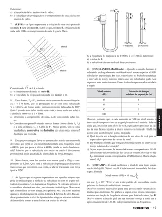 Determine:
a) a frequência da luz no interior do vidro;
b) a velocidade de propagação e o comprimento de onda da luz no
interior do vidro.
7. (UFPB) – A figura representa a refração de uma onda plana de
um meio I para um meio II. Sabe-se que, no meio I, a frequência da
onda vale 10Hz e o comprimento de onda é igual a 28cm.
Considerando ͙ෆ2 ഡ 1,4, calcule:
a) o comprimento de onda no meio II;
b) a velocidade de propagação da onda nos meios I e II.
8. Duas fontes, F1 e F2, emitem ondas sonoras de mesma frequên-
cia f = 170 hertz, que se propagam no ar com uma velocidade
V = 340m/s. As fontes estão permanentemente defasadas de 180°
(isto é, quando uma delas emite uma crista, a outra emite um vale) e
a distância entre elas é d = 10m.
a) Determine o comprimento de onda, ␭, do som emitido pelas fon-
tes.
b) Considere um ponto P situado entre as fontes (sobre a linha F1 F2)
e a uma distância x1 = 8,0m de F1. Nesse ponto, tem-se uma
interferência construtiva ou destrutiva das duas ondas sonoras?
Justifique sua resposta.
9. Em que porcentagem deve ser aumentada a tensão em uma corda
de violão, que vibra no seu modo fundamental a uma frequência igual
a 400Hz, para que passe a vibrar a 440Hz (ainda no modo fundamen-
tal)? Sabe-se que a velocidade das ondas na corda é diretamente
proporcional à raiz quadrada da intensidade da força de tração.
10. Numa harpa, uma das cordas tem massa igual a 150g e com-
primento de 1,20m. Qual será a velocidade de propagação dos pulsos
transversais que percorrem essa corda, se ela for tracionada com força
igual a 50N?
11. As figuras que se seguem representam um aparelho simples que
pode ser utilizado para a medição da velocidade do som no ar pelo mé-
todo da ressonância. Um diapasão de frequência f é colocado próximo à
extremidade aberta de um tubo, parcialmente cheio de água. Observa-se
que a intensidade do som atinge, pela primeira vez, seu ponto máximo
quando o nível da água está a uma distância d da boca do tubo. Baixan-
do-se gradualmente o nível da água no tubo, atinge-se um novo máximo
de intensidade sonora a uma distância s abaixo do nível d.
Se a frequência do diapasão é de 1080Hz e s = 15,0cm, determine:
a) o valor de d;
b) a velocidade do som no local do experimento.
12. (CESGRANRIO-Modificada) – Quando o ouvido humano é
submetido prolongadamente a ruídos de nível sonoro superior a 85dB,
sofre lesões irreversíveis. Por isso, o Ministério do Trabalho estabelece
o intervalo de tempo máximo diário que um trabalhador pode ficar
exposto a sons muito intensos. Esses dados são apresentados na tabela
a seguir.
Observe, portanto, que, a cada aumento de 5dB no nível sonoro, o
intervalo de tempo máximo de exposição reduz-se à metade. Sabe-se
ainda que, ao assistir a um show de rock, espectadores próximos às cai-
xas de som ficam expostos a níveis sonoros em torno de 110dB. De
acordo com as informações acima, responda:
a) Qual deveria ser a duração máxima de um show de rock para os
espectadores próximos às caixas de som?
b) De 90dB para 105dB, que redução percentual ocorre no intervalo de
tempo máximo de exposição?
c) Sejam, respectivamente, I a intensidade sonora correspondente a 110 dB
(nível sonoro nas proximidades das caixas de som nos shows de rock) e
I0 a intensidade sonora correspondente a 0 dB (silêncio). Qual a relação
entre I e I0?
13. (UNICAMP) – É usual medirmos o nível de uma fonte sonora
em decibels (dB). O nível em dB é relacionado à intensidade I da fon-
te pela fórmula
Nível sonoro (dB) = 10 log10 ––
I
I0
em que I0 = 10–12W/m2 é um valor-padrão de intensidade muito
próximo do limite de audibilidade humana.
Os níveis sonoros necessários para uma pessoa ouvir variam de in-
divíduo para indivíduo. No gráfico a seguir, estes níveis estão repre-
sentados em função da frequência do som para dois indivíduos, A e B.
O nível sonoro acima do qual um ser humano começa a sentir dor é
aproximadamente de 120 dB, independentemente da frequência.
Nível sonoro
(dB)
Intervalo de tempo
máximo de exposição (h)
85 8
90 4
95 2
100 1
– 19
FÍSICAA3.aS
C2_FIS_A_TAREFAS_Alelex 20/09/12 10:18 Página 19
 