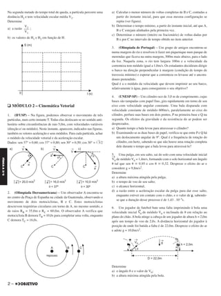 Na segunda metade do tempo total de queda, a partícula percorre uma
distância H2 e tem velocidade escalar média V2.
Determine
a) a razão ;
b) os valores de H1 e H2 em função de H.
q MÓDULO 2 – Cinemática Vetorial
1. (IFUSP) – Na figura, podemos observar o movimento de três
partículas, num certo instante T. Todas elas deslocam-se no sentido anti-
horário sobre circunferências de raio 5,0m, com velocidades variáveis
(direção e/ ou módulo). Neste instante, aparecem, indicados nas figuras,
também os vetores aceleração e seus módulos. Para cada partícula, achar
o módulo da velocidade vetorial e da aceleração escalar.
Dados: sen 37° = 0,60; cos 37° = 0,80; sen 30° = 0,50; cos 30° = ͙ෆ3/2
2. (Olimpíada Iberoamericana) – Um observador A encontra-se
no centro da Praça de Espanha na cidade da Guatemala, observando o
movimento de dois motociclistas, B e C. Estes motociclistas
descrevem trajetórias circulares em torno de A, no mesmo sentido, e
de raios RB = 35,0m e RC = 60,0m. O observador A verifica que
motociclista B demora TB = 10,0s para completar uma volta, enquanto
C demora TC = 16,0s.
a) Calcular o menor número de voltas completas de B e C, contadas a
partir do instante inicial, para que essa mesma configuração se
repita (ver figura).
b) Determinar o tempo mínimo, a partir do instante inicial, até que A,
B e C estejam alinhados pela primeira vez.
c) Determinar o número (inteiro ou fracionário) de voltas dadas por
B e por C no intervalo de tempo obtido no item anterior.
3. (Olimpíada de Portugal) – Um grupo de amigos encontrou-se
numa margem do rio e resolveu ir fazer um piquenique num parque de
merendas que ficava na outra margem, 500m mais abaixo, para o lado
da foz. Naquela zona, o rio tem largura 100m e a velocidade da
correnteza tem módulo igual a 1,0m/s. Os estudantes decidiram dirigir
o barco na direção perpendicular à margem (condição de tempo de
travessia mínimo) e esperar que a correnteza os levasse até o ancora-
douro pretendido.
Qual é a o módulo da velocidade que devem imprimir ao seu barco,
relativamente à água, para conseguirem o seu objetivo?
4. (UNESP-SP) – Um cilindro oco de 3,0 m de comprimento, cujas
bases são tampadas com papel fino, gira rapidamente em torno de seu
eixo com velocidade angular constante. Uma bala disparada com
velocidade constante de módulo 600m/s, paralelamente ao eixo do
cilindro, perfura suas bases em dois pontos, P na primeira base e Q na
segunda. Os efeitos da gravidade e da resistência do ar podem ser
desprezados.
a) Quanto tempo a bala levou para atravessar o cilindro?
b) Examinando-se as duas bases de papel, verifica-se que entre P e Q há
um deslocamento angular de 9°. Qual é a frequência de rotação do
cilindro, em hertz, sabendo-se que não houve uma rotação completa
dele durante o tempo que a bala levou para atravessá-lo?
5. Uma pulga, em seu salto, sai do solo com uma velocidade inicial
→
V0 de módulo V0 = 1,4m/s, formando com o solo horizontal um ângulo
␪ tal que sen ␪ ഡ 0,95 e cos ␪ ഡ 0,32. Despreze o efeito do ar e
considere g = 9,8m/s2.
Determine
a) a altura máxima atingida pela pulga;
b) o tempo de voo de seu salto;
c) o alcance horizontal;
d) a razão entre a aceleração escalar da pulga para dar esse salto,
enquanto estiver em contato com o chão, e o valor de g, sabendo-
se que a duração desse processo é de 1,43 . 10–3s.
6. Um jogador de futebol bate uma falta imprimindo à bola uma
velocidade inicial V
→
0 de módulo V0 e inclinada de ␪ em relação ao
plano do chão. A bola atinge a cabeça de um jogador de altura h = 2,0m
após um tempo de voo de 2,0s. A distância horizontal do jogador à
posição de onde foi batida a falta é de 22,0m. Despreze o efeito do ar
e adote g = 10,0m/s2.
Determine
a) o ângulo ␪ e o valor de V0;
b) a altura máxima atingida pela bola.
V2
–––
V1
2 –
FÍSICAA3.aS
C2_FIS_A_TAREFAS_Alelex 20/09/12 10:18 Página 2
 