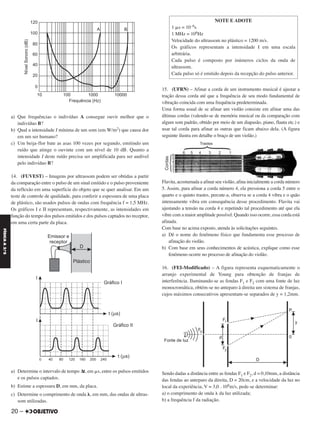 a) Que frequências o indivíduo A consegue ouvir melhor que o
indivíduo B?
b) Qual a intensidade I mínima de um som (em W/m2) que causa dor
em um ser humano?
c) Um beija-flor bate as asas 100 vezes por segundo, emitindo um
ruído que atinge o ouvinte com um nível de 10 dB. Quanto a
intensidade I deste ruído precisa ser amplificada para ser audível
pelo indivíduo B?
14. (FUVEST) – Imagens por ultrassom podem ser obtidas a partir
da comparação entre o pulso de um sinal emitido e o pulso proveniente
da reflexão em uma superfície do objeto que se quer analisar. Em um
teste de controle de qualidade, para conferir a espessura de uma placa
de plástico, são usados pulsos de ondas com frequência f = 1,5 MHz.
Os gráficos I e II representam, respectivamente, as intensidades em
função do tempo dos pulsos emitidos e dos pulsos captados no receptor,
em uma certa parte da placa.
a) Determine o intervalo de tempo Δt, em ␮s, entre os pulsos emitidos
e os pulsos captados.
b) Estime a espessura D, em mm, da placa.
c) Determine o comprimento de onda ␭, em mm, das ondas de ultras-
som utilizadas.
15. (UFRN) – Afinar a corda de um instrumento musical é ajustar a
tração dessa corda até que a frequência de seu modo fundamental de
vibração coincida com uma frequência predeterminada.
Uma forma usual de se afinar um violão consiste em afinar uma das
últimas cordas (valendo-se de memória musical ou da comparação com
algum som padrão, obtido por meio de um diapasão, piano, flauta etc.) e
usar tal corda para afinar as outras que ficam abaixo dela. (A figura
seguinte ilustra em detalhe o braço de um violão.)
Flavita, acostumada a afinar seu violão, afina inicialmente a corda número
5. Assim, para afinar a corda número 4, ela pressiona a corda 5 entre o
quarto e o quinto trastes, percute-a, observa se a corda 4 vibra e o quão
intensamente vibra em consequência desse procedimento. Flavita vai
ajustando a tensão na corda 4 e repetindo tal procedimento até que ela
vibre com a maior amplitude possível. Quando isso ocorre, essa corda está
afinada.
Com base no acima exposto, atenda às solicitações seguintes.
a) Dê o nome do fenômeno físico que fundamenta esse processo de
afinação do violão.
b) Com base em seus conhecimentos de acústica, explique como esse
fenômeno ocorre no processo de afinação do violão.
16. (FEI-Modificado) – A figura representa esquematicamente o
arranjo experimental de Young para obtenção de franjas de
interferência. Iluminando-se as fendas F1 e F2 com uma fonte de luz
monocromática, obtém-se no anteparo à direita um sistema de franjas,
cujos máximos consecutivos apresentam-se separados de y = 1,2mm.
Sendo dadas a distância entre as fendas F1 e F2, d = 0,10mm, a distância
das fendas ao anteparo da direita, D = 20cm, e a velocidade da luz no
local da experiência, V = 3,0 . 108m/s, pede-se determinar:
a) o comprimento de onda ␭ da luz utilizada;
b) a frequência f da radiação.
NOTE E ADOTE
1 ␮s = 10–6s
1 MHz = 106Hz
Velocidade do ultrassom no plástico = 1200 m/s.
Os gráficos representam a intensidade I em uma escala
arbitrária.
Cada pulso é composto por inúmeros ciclos da onda de
ultrassom.
Cada pulso só é emitido depois da recepção do pulso anterior.
20 –
FÍSICAA3.aS
C2_FIS_A_TAREFAS_Alelex 20/09/12 10:18 Página 20
 