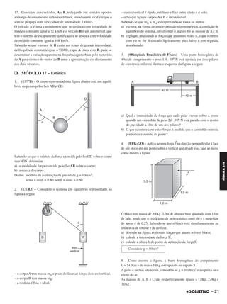 17. Considere dois veículos, A e B, trafegando em sentidos opostos
ao longo de uma mesma rodovia retilínea, situada num local em que o
som se propaga com velocidade de intensidade 330 m/s.
O veículo A é uma caminhonete que se desloca com velocidade de
módulo constante igual a 72 km/h e o veículo B é um automóvel, que
tem o sistema de escapamento danificado e se desloca com velocidade
de módulo constante igual a 108 km/h.
Sabendo-se que o motor de B emite um ronco de grande intensidade,
de frequência constante igual a 720Hz, e que A cruza com B, pede-se
determinar a variação aparente na frequência percebida pelo motorista
de A para o ronco do motor de B entre a aproximação e o afastamento
dos dois veículos.
q MÓDULO 17 – Estática
1. (UFPB) – O corpo representado na figura abaixo está em equilí-
brio, suspenso pelos fios AB e CD.
Sabendo-se que o módulo da força exercida pelo fio CD sobre o corpo
vale 40N, determine
a) o módulo da força exercida pelo fio AB sobre o corpo;
b) a massa do corpo.
Dados: módulo da aceleração da gravidade g = 10m/s2;
sen␣ = cos␤ = 0,80; sen␤ = cos␣ = 0,60.
2. (UERJ) – Considere o sistema em equilíbrio representado na
figura a seguir.
– o corpo A tem massa mA e pode deslizar ao longo do eixo vertical;
– o corpo B tem massa mB;
– a roldana é fixa e ideal;
– o eixo vertical é rígido, retilíneo e fixo entre o teto e o solo;
– o fio que liga os corpos A e B é inextensível.
Sabendo-se que mB > mA e desprezando-se todos os atritos,
a) escreva, na forma de uma expressão trigonométrica, a condição de
equilíbrio do sistema, envolvendo o ângulo ␪ e as massas de A e B.
b) explique, analisando as forças que atuam no blocoA, o que ocorrerá
com ele se for deslocado ligeiramente para baixo e, em seguida,
abandonado.
3. (Olimpíada Brasileira de Física) – Uma ponte homogênea de
40m de comprimento e peso 1,0 . 106 N está apoiada em dois pilares
de concreto conforme ilustra o esquema da figura a seguir.
a) Qual a intensidade da força que cada pilar exerce sobre a ponte
quando um caminhão de peso 2,0 . 106 N está parado com o centro
de gravidade a 10m de um dos pilares?
b) O que acontece com estas forças à medida que o caminhão transita
por toda a extensão da ponte?
4. (UFG-GO) –Aplica-se uma força
→
F na direção perpendicular à face
de um bloco em um ponto sobre a vertical que divide essa face ao meio,
como mostra a figura.
O bloco tem massa de 200kg, 3,0m de altura e base quadrada com 1,0m
de lado, sendo que o coeficiente de atrito estático entre ele e a superfície
de apoio é de 0,25. Sabendo-se que o bloco está simultaneamente na
iminência de tombar e de deslizar,
a) desenhe na figura as demais forças que atuam sobre o bloco;
b) calcule a intensidade da força
→
F;
c) calcule a altura h do ponto de aplicação da força
→
F.
5. Como mostra a figura, a barra homogênea de comprimento
L = 54,0cm e de massa 5,0kg está apoiada no suporte S.
A polia e os fios são ideais, considera-se g = 10,0m/s2 e despreza-se o
efeito do ar.
As massas de A, B e C são respectivamente iguais a 1,0kg, 2,0kg e
3,0kg.
Considere g = 10m/s2
– 21
FÍSICAA3.aS
C2_FIS_A_TAREFAS_Alelex 20/09/12 10:18 Página 21
 