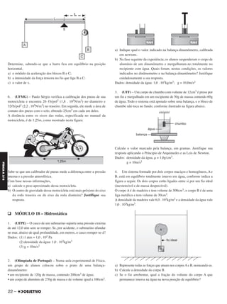 Determine, sabendo-se que a barra fica em equilíbrio na posição
horizontal,
a) o módulo da aceleração dos blocos B e C;
b) a intensidade da força tensora no fio que liga B a C;
c) o valor de x.
6. (UFMG) – Paulo Sérgio verifica a calibração dos pneus de sua
motocicleta e encontra 26 ᐉb/pol2 (1,8 . 105N/m2) no dianteiro e
32ᐉb/pol2 (2,2 . 105N/m2) no traseiro. Em seguida, ele mede a área de
contato dos pneus com o solo, obtendo 25cm2 em cada um deles.
A distância entre os eixos das rodas, especificada no manual da
motocicleta, é de 1,25m, como mostrado nesta figura:
Sabe-se que um calibrador de pneus mede a diferença entre a pressão
interna e a pressão atmosférica.
Com base nessas informações,
a) calcule o peso aproximado dessa motocicleta.
b) O centro de gravidade dessa motocicleta está mais próximo do eixo
da roda traseira ou do eixo da roda dianteira? Justifique sua
resposta.
q MÓDULO 18 – Hidrostática
1. (UFPE) – O casco de um submarino suporta uma pressão externa
de até 12,0 atm sem se romper. Se, por acidente, o submarino afundar
no mar, abaixo de qual profundidade, em metros, o casco romper-se-á?
Dados: (1) 1 atm = 1,0 . 105 Pa
(2) densidade da água: 1,0 . 103kg/m3
(3) g = 10m/s2
2. (Olimpíada de Portugal) – Numa aula experimental de Física,
um grupo de alunos colocou sobre o prato de uma balança-
dinamômetro:
• um recipiente de 120g de massa, contendo 200cm3 de água;
• um corpo de alumínio de 270g de massa e de volume igual a 100cm3.
a) Indique qual o valor indicado na balança-dinamômetro, calibrada
em newtons.
b) Na fase seguinte da experiência, os alunos suspenderam o corpo de
alumínio de um dinamômetro e mergulharam-no totalmente no
recipiente com água. Quais foram, nestas condições, os valores
indicados no dinâmometro e na balança-dinamômetro? Justifique
cuidadosamente a sua resposta.
Dados: densidade da água: 1,0 . 103kg/m3; g = 10,0m/s2
3. (UFF) – Um corpo de chumbo com volume de 12cm3 é preso por
um fio e mergulhado em um recipiente de 50g de massa contendo 60g
de água. Todo o sistema está apoiado sobre uma balança, e o bloco de
chumbo não toca no fundo, conforme ilustrado na figura abaixo.
Calcule o valor marcado pela balança, em gramas. Justifique sua
resposta aplicando o Príncipio de Arquimedes e as Leis de Newton.
Dados: densidade da água, ␳ = 1,0g/cm3.
g = 10m/s2
4. Um sistema formado por dois corpos maciços e homogêneos, A e
B, está em equilíbrio totalmente imerso em água, conforme indica a
figura a seguir. Os dois corpos estão ligados entre si por um fio ideal
(inextensível e de massa desprezível).
O corpo A é de madeira e tem volume de 500cm3; o corpo B é de uma
liga metálica e tem volume de 30cm3.
A densidade da madeira vale 6,0 . 102kg/m3 e a densidade da água vale
1,0 . 103kg/m3.
a) Represente todas as forças que atuam nos corposAe B, nomeando-as.
b) Calcule a densidade do corpo B.
c) Se o fio arrebentar, qual a fração do volume do corpo A que
permanece imersa na água na nova posição de equilíbrio?
22 –
FÍSICAA3.aS
C2_FIS_A_TAREFAS_Alelex 20/09/12 10:18 Página 22
 