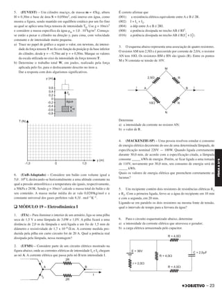 5. (FUVEST) – Um cilindro maciço, de massa m = 45kg, altura
H = 0,30m e base de área S = 0,050m2, está imerso em água, como
mostra a figura, sendo mantido em equilíbrio estático por um fio fino
ao qual se aplica uma força tensora de intensidade T0. Use g = 10m/s2
e considere a massa específica da água ␳m = 1,0 . 103kg/m3. Começa-
se então a puxar o cilindro na direção y, para cima, com velocidade
constante e de intensidade muito pequena.
a) Trace no papel de gráfico a seguir o valor, em newtons, da intensi-
dade da força tensora T no fio em função da posição y da base inferior
do cilindro, desde y = – 0,70m até y = + 0,50m. Marque os valores
da escala utilizada no eixo da intensidade da força tensora T.
b) Determine o trabalho total W, em joules, realizado pela força
aplicada pelo fio, para o deslocamento descrito no item a.
Dar a resposta com dois algarismos significativos.
6. (UnB-Adaptado) – Considere um balão com volume igual a
5,0 . 106 L deslocando-se horizontalmente a uma altitude constante na
qual a pressão atmosférica e a temperatura são iguais, respectivamente,
a 50kPa e 283K. Sendo g = 10m/s2 calcule a massa total do balão e de
seu conteúdo. A massa molar média do ar vale 0,0289kg/mol e a
constante universal dos gases perfeitos vale 8,3J . mol–1K–1.
q MÓDULO 19 – Eletrodinâmica I
1. (ITA) – Para iluminar o interior de um armário, liga-se uma pilha
seca de 1,5 V a uma lâmpada de 3,0W e 1,0V. A pilha ficará a uma
distância de 2,0 m da lâmpada e será ligada a um fio de 1,5 mm de
diâmetro e resistividade de 1,7 x 10–8 ⍀.m. A corrente medida pro-
duzida pela pilha em curto circuito foi de 20 A. Qual a potência real
dissipada pela lâmpada, nessa montagem?
2. (UFMS) – Considere parte de um circuito elétrico mostrado na
figura abaixo, onde as correntes elétricas de intensidade I1 e I2 chegam
ao nó A. A corrente elétrica que passa pelo nó B tem intensidade I.
É correto afirmar que
(001) a resistência elétrica equivalente entre A e B é 2R.
(002) I = I1 + I2.
(004) a ddp entre A e B é 2RI.
(008) a potência dissipada no trecho AB é RI2.
(016) a potência dissipada no trecho AB é R(I2
1 + I2
2).
3. O esquema abaixo representa uma associação de quatro resistores.
O resistor AM tem 2,5⍀ e é percorrido por corrente de 2,0A; o resistor
AN tem 10⍀. Os resistores BM e BN são iguais (R). Entre os pontos
M e N constata-se tensão de 10V.
Determine
a) a intensidade da corrente no resistor AN;
b) o valor de R.
4. (MACKENZIE-SP) – Uma pessoa resolveu estudar o consumo
de energia elétrica decorrente do uso de uma determinada lâmpada, de
especificação nominal 220V — 100W. Quando ligada corretamente
durante 30,0 min, de acordo com a especificação citada, a lâmpada
consome _____ kWh de energia. Porém, se ficar ligada a uma tomada
de 110V, novamente por 30,0 min, seu consumo de energia será de
_____ kWh.
Quais os valores de energia elétrica que preenchem corretamente as
lacunas?
5. Um recipiente contém dois resistores de resistências elétricas R1
e R2. Com a primeira ligada, ferve-se a água do recipiente em 10 min
e com a segunda, em 20 min.
Ligando-se em paralelo os dois resistores na mesma fonte de tensão,
qual o intervalo de tempo para a fervura da água?
6. Para o circuito esquematizado abaixo, determine
a) a intensidade da corrente elétrica que atravessa o gerador;
b) a carga elétrica armazenada pelo capacitor.
– 23
FÍSICAA3.aS
C2_FIS_A_TAREFAS_Alelex 20/09/12 10:18 Página 23
 