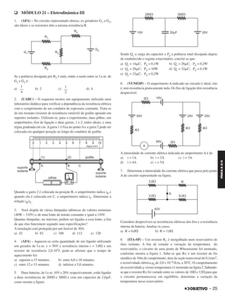 q MÓDULO 21 – Eletrodinâmica III
1. (AFA) – No circuito representado abaixo, os geradores G1 e G2,
são ideais e os resistores têm a mesma resistência R.
Se a potência dissipada por R2 é nula, então a razão entre as f.e.m. de
G1 e G2 é:
a) b) 2 c) d) 4
2. (UABC) – O esquema mostra um equipamento utilizado num
laboratório didático para verificar a dependência da resistência elétrica
com o comprimento de um condutor de espessura constante. Trata-se
de um reostato (resistor de resistência variável) de grafite apoiado em
suportes isolantes. Utilizam-se, para o experimento, duas pilhas, um
amperímetro, fios de ligação e duas garras, 1 e 2, todos ideais, e uma
régua graduada em cm. A garra 1 é fixa no ponto A e a garra 2 pode ser
colocada em qualquer posição ao longo do condutor de grafite.
Quando a garra 2 é colocada na posição B, o amperímetro indica iB e
quando ela é colocada em C, o amperímetro indica iC. Determine a
relação iB/iC.
3. Você dispõe de várias lâmpadas idênticas de valores nominais
(40W – 110V) e de uma fonte de tensão constante e igual a 110V.
Quantas lâmpadas, no máximo, podem ser ligadas a essa fonte, a fim
de que elas funcionem segundo suas especificações?
A instalação está protegida por um fusível de 30A.
a) 42 b) 82 c) 100 d) 112 e) 120
4. (AFA) – Aqueceu-se certa quantidade de um líquido utilizando
um gerador de f.e.m. ε = 50V e resistência interna r = 3,0⍀ e um
resistor de resistência 2,0.105J, pode-se afirmar que o tempo de
aquecimento foi:
a) superior a 15 minutos. b) entre 6,0 e 10 minutos.
c) entre 12 e 15 minutos. d) inferior a 5,0 minutos.
5. Duas baterias, de f.e.m. 10V e 20V, respectivamente, estão ligadas
a duas resistências de 200⍀ e 300⍀ e com um capacitor de 2,0␮F,
como mostra a figura.
Sendo Qc a carga do capacitor e Pd a potência total dissipada depois
de estabelecido o regime estacionário, conclui-se que:
a) Qc = 14␮C; Pd = 0,1W b) Qc = 28␮C; Pd = 0,2W
c) Qc = 28␮C; Pd = 10W d) Qc = 32␮C; Pd = 0,1W
e) Qc = 32␮C; Pd = 0,2W
6. (VUNESP) – O amperímetro A indicado no circuito é ideal, isto
é, tem resistência praticamente nula. Os fios de ligação têm resistência
desprezível.
A intensidade de corrente elétrica indicada no amperímetro A é de:
a) i = 1A b) i = 2A c) i = 3A
d) i = 4A e) i = 5A
7. Determine a intensidade da corrente elétrica que passa pelo ponto
A do circuito representado na figura.
Considere desprezíveis as resistências elétricas dos fios e a resistência
interna da bateria. Analise os casos:
a) R = 6,0⍀ b) R = 3,0⍀
8. (ITA-SP) – Um resistor Rx é mergulhado num reservatório de
óleo isolante. A fim de estudar a variação da temperatura do
reservatório, o circuito de uma ponte de Wheaststone foi montado,
conforme mostra a figura 1. Sabe-se que Rx é um resistor de fio
metálico de 10m de comprimento, área da seção transversal de 0,1mm2,
e resistividade elétrica ␳0 de 2,0 x 10–8 ⍀.m, a 20°C. O comportamento
da resistividade ␳ versus temperatura t é mostrado na figura 2. Sabendo-
se que o resistor Rx foi variado entre os valores de 10⍀ e 12⍀ para que
o circuito permanecesse em equilíbrio, determine a variação da
temperatura nesse reservatório.
1
––
2
1
––
4
– 25
FÍSICAA3.aS
C2_FIS_A_TAREFAS_Alelex 20/09/12 10:18 Página 25
 