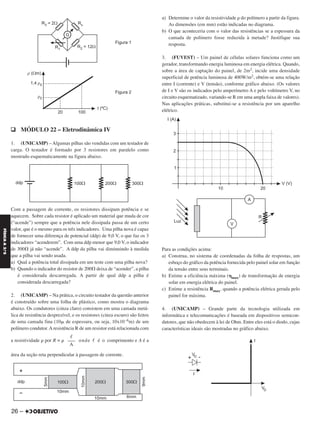 q MÓDULO 22 – Eletrodinâmica IV
1. (UNICAMP) – Algumas pilhas são vendidas com um testador de
carga. O testador é formado por 3 resistores em paralelo como
mostrado esquematicamente na figura abaixo.
Com a passagem de corrente, os resistores dissipam potência e se
aquecem. Sobre cada resistor é aplicado um material que muda de cor
(“acende”) sempre que a potência nele dissipada passa de um certo
valor, que é o mesmo para os três indicadores. Uma pilha nova é capaz
de fornecer uma diferença de potencial (ddp) de 9,0 V, o que faz os 3
indicadores “acenderem”. Com uma ddp menor que 9,0 V, o indicador
de 300⍀ já não “acende”. A ddp da pilha vai diminuindo à medida
que a pilha vai sendo usada.
a) Qual a potência total dissipada em um teste com uma pilha nova?
b) Quando o indicador do resistor de 200⍀ deixa de “acender”, a pilha
é considerada descarregada. A partir de qual ddp a pilha é
considerada descarregada?
2. (UNICAMP) – Na prática, o circuito testador da questão anterior
é construído sobre uma folha de plástico, como mostra o diagrama
abaixo. Os condutores (cinza claro) consistem em uma camada metá-
lica de resistência desprezível, e os resistores (cinza escuro) são feitos
de uma camada fina (10␮ de espessura, ou seja, 10x10–6m) de um
polímero condutor. A resistência R de um resistor está relacionada com
a resistividade ␳ por R = ␳ onde ᐉ é o comprimento e A é a
área da seção reta perpendicular à passagem de corrente.
a) Determine o valor da resistividade ␳ do polímero a partir da figura.
As dimensões (em mm) estão indicadas no diagrama.
b) O que aconteceria com o valor das resistências se a espessura da
camada de polímero fosse reduzida à metade? Justifique sua
resposta.
3. (FUVEST) – Um painel de células solares funciona como um
gerador, transformando energia luminosa em energia elétrica. Quando,
sobre a área de captação do painel, de 2m2, incide uma densidade
superficial de potência luminosa de 400W/m2, obtém-se uma relação
entre I (corrente) e V (tensão), conforme gráfico abaixo. (Os valores
de I e V são os indicados pelo amperímetro A e pelo voltímetro V, no
circuito esquematizado, variando-se R em uma ampla faixa de valores).
Nas aplicações práticas, substitui-se a resistência por um aparelho
elétrico.
Para as condições acima:
a) Construa, no sistema de coordenadas da folha de respostas, um
esboço do gráfico da potência fornecida pelo painel solar em função
da tensão entre seus terminais.
b) Estime a eficiência máxima (␩max) de transformação de energia
solar em energia elétrica do painel.
c) Estime a resistência Rmax, quando a potência elétrica gerada pelo
painel for máxima.
4. (UNICAMP) – Grande parte da tecnologia utilizada em
informática e telecomunicações é baseada em dispositivos semicon-
dutores, que não obedecem à lei de Ohm. Entre eles está o diodo, cujas
características ideais são mostradas no gráfico abaixo.
ᐉ
–––
A
26 –
FÍSICAA3.aS
C2_FIS_A_TAREFAS_Alelex 20/09/12 10:18 Página 26
 
