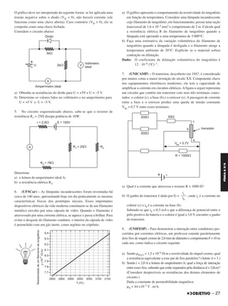 O gráfico deve ser interpretado da seguinte forma: se for aplicada uma
tensão negativa sobre o diodo (VD < 0), não haverá corrente (ele
funciona como uma chave aberta). Caso contrário (VD > 0), ele se
comporta como uma chave fechada.
Considere o circuito abaixo:
a) Obtenha as resistências do diodo para U = +5V e U = –5 V.
b) Determine os valores lidos no voltímetro e no amperímetro para
U = +5 V e U = –5 V.
5. No circuito esquematizado abaixo, sabe-se que o resistor de
resistência R1 = 25⍀ dissipa potência de 16W.
Determine
a) a leitura do amperímetro ideal A;
b) a resistência elétrica R2.
6. (UFSCar) – As lâmpadas incandescentes foram inventadas há
cerca de 140 anos, apresentando hoje em dia praticamente as mesmas
características físicas dos protótipos iniciais. Esses importantes
dispositivos elétricos da vida moderna constituem-se de um filamento
metálico envolto por uma cápsula de vidro. Quando o filamento é
atravessado por uma corrente elétrica, se aquece e passa a brilhar. Para
evitar o desgaste do filamento condutor, o interior da cápsula de vidro
é preenchido com um gás inerte, como argônio ou criptônio.
a) O gráfico apresenta o comportamento da resistividade do tungstênio
em função da temperatura. Considere uma lâmpada incandescente
cujo filamento de tungstênio, em funcionamento, possui uma seção
transversal de 1,6 × 10–2 mm2 e comprimento de 2 m. Calcule qual
a resistência elétrica R do filamento de tungstênio quando a
lâmpada está operando a uma temperatura de 3 000°C.
b) Faça uma estimativa da variação volumétrica do filamento de
tungstênio quando a lâmpada é desligada e o filamento atinge a
temperatura ambiente de 20°C. Explicite se o material sofreu
contração ou dilatação.
Dado: O coeficiente de dilatação volumétrica do tungstênio é
12 . 10–6 (ºC)–1.
7. (UNICAMP) – O transistor, descoberto em 1947, é considerado
por muitos como a maior invenção do século XX. Componente chave
nos equipamentos eletrônicos modernos, ele tem a capacidade de
amplificar a corrente em circuitos elétricos. A figura a seguir representa
um circuito que contém um transistor com seus três terminais conec-
tados: o coletor (c), a base (b) e o emissor (e). A passagem de corrente
entre a base e o emissor produz uma queda de tensão constante
Vbe = 0,7 V entre esses terminais.
a) Qual é a corrente que atravessa o resistor R = 1000 ⍀?
b) O ganho do transistor é dado por G = , onde ic é a corrente no
coletor (c) e ib é a corrente na base (b).
Sabendo-se que ib = 0,3 mA e que a diferença de potencial entre o
pólo positivo da bateria e o coletor é igual a 3,0 V, encontre o ganho
do transistor.
8. (UNIFESP) – Para demonstrar a interação entre condutores per-
corridos por correntes elétricas, um professor estende paralelamente
dois fios de níquel-cromo de 2,0 mm de diâmetro e comprimento ഞ= 10 m
cada um, como indica o circuito seguinte.
a) Sendo ␳Ni-Cr = 1,5 x 10–6 ⍀·m a resistividade do níquel-cromo, qual
a resistência equivalente a esse par de fios paralelos? (Adote π = 3.)
b) Sendo i = 2,0 A a leitura do amperímetro A, qual a força de interação
entre esses fios, sabendo que estão separados pela distância d = 2,0cm?
(Considere desprezíveis as resistências dos demais elementos do
circuito.)
Dada a constante de permeabilidade magnética:
␮0 = 4π x10–7 T . m/A.
ic
–––
ib
– 27
FÍSICAA3.aS
C2_FIS_A_TAREFAS_Alelex 20/09/12 10:18 Página 27
 