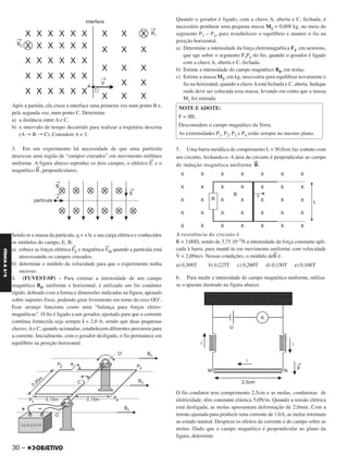 Após a partida, ela cruza a interface uma primeira vez num ponto B e,
pela segunda vez, num ponto C. Determine
a) a distância entre A e C.
b) o intervalo de tempo decorrido para realizar a trajetória descrita
(A → B → C). Considere π = 3.
3. Em um experimento há necessidade de que uma partícula
atravesse uma região de “campos cruzados” em movimento retilíneo
uniforme. A figura abaixo reproduz os dois campos, o elétrico E
→
e o
magnético B
→
, perpendiculares.
Sendo m a massa da partícula, q = +3e a sua carga elétrica e conhecidos
os módulos do campo, E, B:
a) esboce as forças elétrica F
→
E e magnética
→
FM quando a partícula está
atravessando os campos cruzados.
b) determine o módulo da velocidade para que o experimento tenha
sucesso.
4. (FUVEST-SP) – Para estimar a intensidade de um campo
magnético B0, uniforme e horizontal, é utilizado um fio condutor
rígido, dobrado com a forma e dimensões indicadas na figura, apoiado
sobre suportes fixos, podendo girar livremente em torno do eixo OO’.
Esse arranjo funciona como uma “balança para forças eletro-
magnéticas”. O fio é ligado a um gerador, ajustado para que a corrente
contínua fornecida seja sempre i = 2,0 A, sendo que duas pequenas
chaves,Ae C, quando acionadas, estabelecem diferentes percursos para
a corrente. Inicialmente, com o gerador desligado, o fio permanece em
equilíbrio na posição horizontal.
Quando o gerador é ligado, com a chave A, aberta e C, fechada, é
necessário pendurar uma pequena massa M1 = 0,008 kg, no meio do
segmento P3 – P4, para restabelecer o equilíbrio e manter o fio na
posição horizontal.
a) Determine a intensidade da força eletromagnética F1, em newtons,
que age sobre o segmento P3P4 do fio, quando o gerador é ligado
com a chave A, aberta e C, fechada.
b) Estime a intensidade do campo magnético B0, em teslas.
c) Estime a massa M2, em kg, necessária para equilibrar novamente o
fio na horizontal, quando a chaveAestá fechada e C, aberta. Indique
onde deve ser colocada essa massa, levando em conta que a massa
M1 foi retirada.
5. Uma barra metálica de comprimento L = 50,0cm faz contato com
um circuito, fechando-o. A área do circuito é perpendicular ao campo
de indução magnética uniforme
→
B.
A resistência do circuito é
R = 3,00⍀, sendo de 3,75 10–3N a intensidade da força constante apli-
cada à barra, para mantê-la em movimento uniforme com velocidade
V = 2,00m/s. Nessas condições, o módulo de
→
B é:
a) 0,300T b) 0,225T c) 0,200T d) 0,150T e) 0,100T
6. Para medir a intensidade do campo magnético uniforme, utiliza-
se o aparato ilustrado na figura abaixo.
O fio condutor tem comprimento 2,5cm e as molas, condutoras de
eletricidade, têm constante elástica 5,0N/m. Quando a tensão elétrica
está desligada, as molas apresentam deformação de 2,0mm. Com a
tensão ajustada para produzir uma corrente de 1,0A, as molas retornam
ao estado natural. Despreze os efeitos da corrente e do campo sobre as
molas. Dado que o campo magnético é perpendicular ao plano da
figura, determine
NOTE E ADOTE:
F = iBL
Desconsidere o campo magnético da Terra.
As extremidades P1, P2, P3 e P4 estão sempre no mesmo plano.
30 –
FÍSICAA3.aS
C2_FIS_A_TAREFAS_Alelex 20/09/12 10:18 Página 30
 