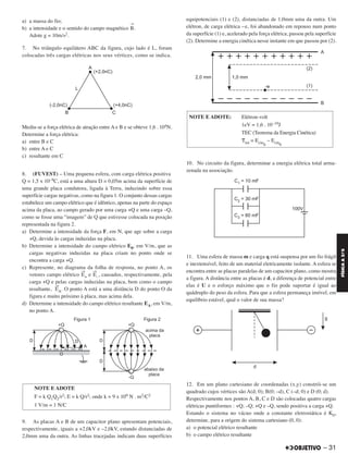 a) a massa do fio;
b) a intensidade e o sentido do campo magnético
→
B.
Adote g = 10m/s2.
7. No triângulo equilátero ABC da figura, cujo lado é L, foram
colocadas três cargas elétricas nos seus vértices, como se indica.
Mediu-se a força elétrica de atração entre A e B e se obteve 1,6 . 104N.
Determine a força elétrica:
a) entre B e C
b) entre A e C
c) resultante em C
8. (FUVEST) – Uma pequena esfera, com carga elétrica positiva
Q = 1,5 x 10–9C, está a uma altura D = 0,05m acima da superfície de
uma grande placa condutora, ligada à Terra, induzindo sobre essa
superfície cargas negativas, como na figura 1. O conjunto dessas cargas
estabelece um campo elétrico que é idêntico, apenas na parte do espaço
acima da placa, ao campo gerado por uma carga +Q e uma carga –Q,
como se fosse uma “imagem” de Q que estivesse colocada na posição
representada na figura 2.
a) Determine a intensidade da força F, em N, que age sobre a carga
+Q, devida às cargas induzidas na placa.
b) Determine a intensidade do campo elétrico E0, em V/m, que as
cargas negativas induzidas na placa criam no ponto onde se
encontra a carga +Q.
c) Represente, no diagrama da folha de resposta, no ponto A, os
vetores campo elétrico
→
E+ e
→
E–, causados, respectivamente, pela
carga +Q e pelas cargas induzidas na placa, bem como o campo
resultante,
→
EA. O ponto A está a uma distância D do ponto O da
figura e muito próximo à placa, mas acima dela.
d) Determine a intensidade do campo elétrico resultante EA, em V/m,
no ponto A.
9. As placas A e B de um capacitor plano apresentam potenciais,
respectivamente, iguais a +2,0kV e –2,0kV, estando distanciadas de
2,0mm uma da outra. As linhas tracejadas indicam duas superfícies
equipotenciais (1) e (2), distanciadas de 1,0mm uma da outra. Um
elétron, de carga elétrica –e, foi abandonado em repouso num ponto
da superfície (1) e, acelerado pela força elétrica, passou pela superfície
(2). Determine a energia cinética nesse instante em que passou por (2).
10. No circuito da figura, determinar a energia elétrica total arma-
zenada na associação.
11. Uma esfera de massa m e carga q está suspensa por um fio frágil
e inextensível, feito de um material eletricamente isolante. A esfera se
encontra entre as placas paralelas de um capacitor plano, como mostra
a figura. A distância entre as placas é d, a diferença de potencial entre
elas é U e o esforço máximo que o fio pode suportar é igual ao
quádruplo do peso da esfera. Para que a esfera permaneça imóvel, em
equilíbrio estável, qual o valor de sua massa?
12. Em um plano cartesiano de coordenadas (x,y) constrói-se um
quadrado cujos vértices são A(d; 0); B(0; –d), C (–d; 0) e D (0; d).
Respectivamente nos pontos A, B, C e D são colocadas quatro cargas
elétricas puntiformes : +Q; –Q; +Q e –Q, sendo positiva a carga +Q.
Estando o sistema no vácuo onde a constante eletrostática é K0,
determine, para a origem do sistema cartesiano (0, 0):
a) o potencial elétrico resultante
b) o campo elétrico resultante
NOTE E ADOTE
F = k Q1Q2/r2; E = k Q/r2; onde k = 9 x 109 N . m2/C2
1 V/m = 1 N/C
NOTE E ADOTE: Elétron-volt
1eV = 1,6 . 10–19J
TEC (Teorema da Energia Cinética)
␶tot = Ecinfi
– Ecin0
– 31
FÍSICAA3.aS
C2_FIS_A_TAREFAS_Alelex 20/09/12 10:18 Página 31
 