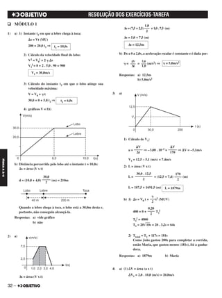 q MÓDULO 1
1) a) 1) Instante t1 em que a lebre chega à toca:
⌬s = Vt (MU)
200 = 20,0 t1 ⇒
2) Cálculo da velocidade final do lobo:
V2 = V0
2 + 2 ␥ ⌬s
V1
2 = 0 + 2 . 5,0 . 90 = 900
3) Cálculo do instante t2 em que o lobo atinge sua
velocidade máxima:
V = V0 + ␥ t
30,0 = 0 + 5,0 t2 ⇒
4) gráficos V = f(t)
b) Distância percorrida pelo lobo até o instante t = 10,0s:
⌬s = área (V x t)
d = (10,0 + 4,0) (m) = 210m
Quando a lebre chega à toca, o lobo está a 30,0m desta e,
portanto, não conseguiu alcançá-la.
Respostas: a) vide gráfico
b) não
2) a)
Δs = área (V x t)
Δs = (7,5 + 2,5) + 1,0 . 7,5 (m)
Δs = 5,0 + 7,5 (m)
b) De a 0 a 2,0s, a aceleração escalar é constante e é dada por:
␥ = = (m/s2) ⇒
Respostas: a) 12,5m
b) 5,0m/s2
3) a)
1) Cálculo de V1:
a = ⇒ –3,00 . 10–2 = ⇒ ⌬V = –5,1m/s
V1 = 12,5 – 5,1 (m/s) = 7,4m/s
2) L = área (V x t)
L = + (12,5 + 7,4) (m)
L = 187,5 + 1691,5 (m)
b) 1) ⌬s = V0 t + t2 (MUV)
400 = 0 + T1
2
T1
2 = 4000
T1 = 20͙ෆෆ10s = 20 . 3,2s = 64s
2) Ttotal = T1 + 117s = 181s
Como João gastou 200s para completar a corrida,
então Maria, que gastou menos (181s), foi a ganha-
dora.
Respostas: a) 1879m b) Maria
4) a) (1) ⌬V = área (a x t)
⌬V1 = 2,0 . 10,0 (m/s) = 20,0m/s
␥ = 5,0m/s25,0
–––
1,0
ΔV
–––
Δt
⌬V
–––––
170
⌬V
–––––
⌬t
170
––––
2
30,0 . 12,5
––––––––––
2
L = 1879m
␥
–––
2
0,20
––––
2
30,0
–––––
2
1,0
–––
2
Δs = 12,5mt1 = 10,0s
V1 = 30,0m/s
t2 = 6,0s
32 –
FÍSICAA3.aS
32 –
RESOLUÇÃO DOS EXERCÍCIOS-TAREFA
C2_FIS_A_TAREFAS_Alelex 20/09/12 10:18 Página 32
 