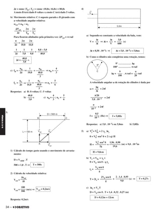 34 –
FÍSICAA3.aS
⌬t = mmc (TB ; TC) = mmc (10,0s; 16,0s) = 80,0s
A moto B terá dado 8 voltas e a moto C terá dado 5 voltas.
b) Movimento relativo: C é suposto parado e B girando com
a velocidade angular relativa:
␻rel = ␻B – ␻C
= –
Para ficarem alinhados pela primeira vez: ⌬␸
rel = ␲ rad
= –
= – =
c) fB = ⇒ = ⇒ nB =
fC = ⇒ = ⇒ nC =
Respostas: a) B: 8 voltas; C: 5 voltas
b) s c) nB = ; nC =
3)
1) Cálculo do tempo gasto usando o movimento de arrasta-
mento:
D = VARR . T
500 = 1,0 . T ⇒
2) Cálculo da velocidade relativa:
Vrel =
Vrel = (m/s) ⇒
Resposta: 0,2m/s
4)
a) Supondo-se constante a velocidade da bala, vem:
V = ⇒ Δt = = (s)
Δt = 0,50 . 10–2s ⇒
b) Como o cilindro não completou uma rotação, temos:
9° …………… Δ␸
180° …………… π rad
Δ␸ = . π rad = rad
A velocidade angular ␻ de rotação do cilindro é dada por
␻ = = 2πf
= 2πf
= 2πf
f = (Hz) ⇒
Respostas: a) 5,0 . 10–3s ou 5,0ms b) 5,0Hz
5) a) V2
y = V2
0y + 2 ␥y Δsy
0 = V0
2 sen2 ␪ + 2 (–g) H
H = = (m) = 9,0 . 10–2m
b) Vy = V0y + ␥y t
0 = V0 sen ␪ – g ts
ts =
T = 2ts = = (s) ⇒
c) Δsx = Vx T
D = V0 cos ␪ . T = 1,4 . 0,32 . 0,27 (m)
Δ␸
–––
Δt
π/20
––––––––––
5,0 . 10–3
π
–––––
10–1
0,5
––––
10–1 f = 5,0Hz
V0
2 sen2 ␪
–––––––––
2g
1,96 . 0,90
–––––––––
19,6
H = 9,0cm
V0 sen ␪
––––––––
g
T = 500s
⌬srel
–––––
⌬t
Vrel = 0,2m/s
100
––––
500
3,0
––––
600
Δs
–––
V
Δs
–––
Δt
Δt = 5,0 . 10–3s = 5,0ms
π
–––
20
9
––––
180
2␲
––––
16,0
2␲
––––
10,0
␲
–––
⌬t
8,0 – 5,0
––––––––
40,0
1
––––
8,0
1
––––
5,0
1
––––
⌬t
40,0
⌬t = ––––– s
3,0
4
–––
3
nB
–––––––
40,0
–––––
3
1
––––
10,0
nB
––––
⌬t
5
–––
6
nC
–––––––
40,0
–––––
3
1
––––
16,0
nC
–––
⌬t
40,0
––––
3,0
4
––
3
5
––
6
2␲
–––
TC
2␲
–––
TB
⌬␸
rel
––––––
⌬t
T = 0,27s
2 . 1,4 . 0,95
––––––––––
9,8
2V0 sen ␪
––––––––––
g
D = 0,12m = 12cm
C2_FIS_A_TAREFAS_Alelex 20/09/12 10:18 Página 34
 