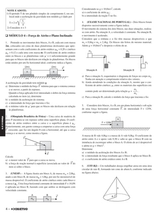 q MÓDULO 4 – Força de Atrito e Plano Inclinado
1. Pretende-se movimentar dois blocos, A e B, cada um com massa
2m, colocados em cima de duas plataformas deslizantes que apre-
sentam com o solo coeficientes de atrito estático ␮E = 0,20 e cinético
␮C = 0,12 e cada uma com massa m. O coeficiente de atrito estático
entre os blocos e as plataformas vale ␮’ e é suficientemente grande
para que os blocos não deslizem em relação às plataformas. Os blocos
estão unidos por um fio horizontal ideal, conforme indica a figura.
A aceleração da gravidade tem módulo g.
a) Determine o módulo da força F
→
mínima para que o sistema comece
a se mover, a partir do repouso.
Quando a força aplicada tiver intensidade o dobro da força mínima
calculada no item (a), determine
b) o módulo da aceleração do sistema;
c) a intensidade da força que traciona o fio;
d) o mínimo valor de ␮’ para que os blocos não deslizem em relação
às plataformas.
2. (Olimpíada Brasileira de Física) – Uma caixa de madeira de
peso P encontra-se em repouso sobre uma superfície plana. O coefi-
ciente de atrito estático entre a caixa e a superfície plana é ␮e.
Posteriormente, um garoto começa a empurrar a caixa com uma força
F
→
crescente, que faz um ângulo ␪ com a horizontal, até que a caixa
começa a se mover, como mostra a figura.
Calcule
a) o menor valor de F
→
para que a caixa se mova;
b) a força de reação normal à superfície (associada ao valor de F
→
do
item a) sobre o bloco.
3. (UNESP) – A figura ilustra um bloco A, de massa mA = 2,0kg,
atado a um bloco B, de massa mB = 1,0kg, por um fio inextensível de
massa desprezível. O coeficiente de atrito cinético entre cada bloco e
a mesa é ␮c. Uma força horizontal constante de intensidade F = 18,0N
é aplicada ao bloco B, fazendo com que ambos se desloquem com
velocidade constante.
Considerando-se g = 10,0m/s2, calcule
a) o coeficiente de atrito ␮c;
b) a intensidade da tração T no fio.
4. (EXAME NACIONAL DE PORTUGAL) – Dois blocos foram
dispostos sucessivamente como a figura indica.
O movimento do sistema dos dois blocos, nas duas situações, realiza-
se com atrito. Na situação A, a velocidade é constante. Na situação B,
o movimento é acelerado.
Considere que a roldana e o fio têm massas desprezíveis e que
m1 = 0,6kg e m2 = 2,4kg. Os blocos são feitos do mesmo material.
Adote g = 10,0m/s2 e despreze o efeito do ar.
a) Para a situação A, esquematize o diagrama de forças no corpo m2.
Tenha em atenção o comprimento relativo dos vetores.
b) Ainda atendendo às condições da situação A, mostre que o coe-
ficiente de atrito cinético, ␮, entre os materiais das superfícies em
contato pode ser determinado pela relação ␮ = .
c) Para a situação B, calcule o módulo da força que traciona o fio.
5. Considere dois blocos, A e B, em um plano horizontal e sob ação
de uma força horizontal constante F
→
, de intensidade F = 125N,
conforme sugere a figura.
A massa de B vale 4,0kg e a massa de A vale 6,0kg. O coeficiente de
atrito entre A e o apoio vale 0,50 e sabe-se que o bloco B está na
iminência de escorregar sobre o bloco A. O efeito do ar é desprezível
e adota-se g = 10m/s2.
Determine
a) o módulo da aceleração dos blocos A e B;
b) a intensidade da força resultante que o bloco A aplica no bloco B;
c) o coeficiente de atrito estático entre A e B.
6. (UFF-RJ) – Um trabalhador deseja empilhar areia em uma área
circular de raio R, formando um cone de altura h, conforme indicado
na figura abaixo.
NOTE E ADOTE:
1) O período T de um pêndulo simples de comprimento L em um
local onde a aceleração da gravidade tem módulo g é dado por
____
L
T = 2 π
͙–––
g
2) Considere π = 3
m1
––––
m2
4 –
FÍSICAA3.aS
C2_FIS_A_TAREFAS_Alelex 20/09/12 10:18 Página 4
 