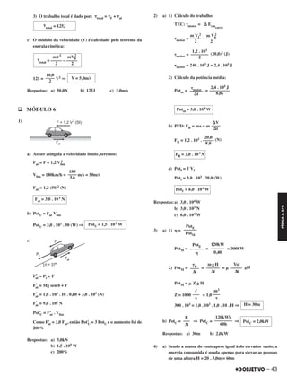 – 43
FÍSICAA3.aS
3) O trabalho total é dado por: ␶total = ␶F + ␶at
c) O módulo da velocidade (V) é calculado pelo teorema da
energia cinética:
125 = V2 ⇒
Respostas: a) 50,0N b) 125J c) 5,0m/s
q MÓDULO 6
1)
a) Ao ser atingida a velocidade limite, teremos:
Fat = F = 1,2 Vlim
2
Vlim = 180km/h = m/s = 50m/s
Fat = 1,2 (50)2 (N)
b) PotU = Fat Vlim
PotU = 3,0 . 103 . 50 (W) ⇒
c)
F’at = Pt + F
F’at = Mg sen ␪ + F
F’at = 1,0 . 103 . 10 . 0,60 + 3,0 . 103 (N)
F’at = 9,0 . 103 N
Pot’U = F’at . Vlim
Como F’at = 3,0 Fat, então Pot’U = 3 PotU e o aumento foi de
200%
Respostas: a) 3,0kN
b) 1,5 . 105 W
c) 200%
2) a) 1) Cálculo do trabalho:
TEC: ␶motor = ⌬ Ecincarro
␶motor = –
␶motor = (20,0)2 (J)
␶motor = 240 . 103 J = 2,4 . 105 J
2) Cálculo da potência média:
Potm = =
b) PFD: FR = ma = m
FR = 1,2 . 103 . (N)
c) Potf = F Vf
Potf = 3,0 . 103 . 20,0 (W)
Respostas:a) 3,0 . 104 W
b) 3,0 . 103 N
c) 6,0 . 104 W
3) a) 1) ␩ =
PotM = = = 300kW
2) PotM = = = ␮ gH
PotM = ␮ Z g H
Z = 1000 = 1,0
300 . 103 = 1,0 . 103 . 1,0 . 10 . H ⇒
b) PotC = ⇒ PotC = ⇒
Respostas: a) 30m b) 2,0kW
4) a) Sendo a massa do contrapeso igual à do elevador vazio, a
energia consumida é usada apenas para elevar as pessoas
de uma altura H = 20 . 3,0m = 60m
PotE
––––––
PotM
120kW
––––––
0,40
PotE
––––––
␩
Vol
–––––
Δt
mgH
––––––
Δt
␶P
––––
Δt
m3
–––
s
ᐉ
–––
s
H = 30m
PotC = 2,0kW
120kWh
––––––––
60h
E
–––
Δt
⌬V
––––
⌬t
20,0
–––––
8,0
FR = 3,0 . 103 N
Potf = 6,0 . 104 W
m V0
2
–––––
2
m Vf
2
–––––
2
1,2 . 103
––––––––
2
2,4 . 105 J
–––––––––
8,0s
␶motor––––––
⌬t
Potm = 3,0 . 104 W
PotU = 1,5 . 105 W
180
––––
3,6
Fat = 3,0 . 103 N
mV2
mV0
2
␶total = ––––– – –––––
2 2
V = 5,0m/s
10,0
––––
2
␶total = 125J
C2_FIS_A_TAREFAS_Alelex 20/09/12 10:18 Página 43
 
