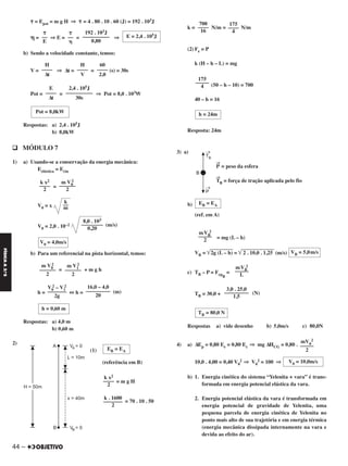 44 –
FÍSICAA3.aS
␶ = Epot = m g H ⇒ ␶ = 4 . 80 . 10 . 60 (J) = 192 . 103J
␩ = ⇒ E = = ⇒
b) Sendo a velocidade constante, temos:
V = ⇒ Δt = = (s) = 30s
Pot = = ⇒ Pot = 8,0 . 103W
Respostas: a) 2,4 . 105J
b) 8,0kW
q MÓDULO 7
1) a) Usando-se a conservação da energia mecânica:
Eelástica = Ecin
=
V0 = x
V0 = 2,0 . 10–2 (m/s)
b) Para um referencial na pista horizontal, temos:
= + m g h
h = ⇔ h = (m)
Respostas: a) 4,0 m
b) 0,60 m
2)
(1)
(referência em B)
= m g H
= 70 . 10 . 50
k = N/m = N/m
(2) Fe = P
k (H – h – L) = mg
(50 – h – 10) = 700
40 – h = 16
Resposta: 24m
3) a)
P
→
= peso da esfera
T
→
B = força de tração aplicada pelo fio
b)
(ref. em A)
= mg (L – h)
VB = ͙ෆෆෆෆෆෆෆ2g (L – h) = ͙ෆෆෆෆෆෆෆෆෆෆ2 . 10,0 . 1,25 (m/s)
c) TB – P = Fcp
B
=
TB = 30,0 + (N)
Respostas a) vide desenho b) 5,0m/s c) 80,0N
4) a) ΔEp = 0,80 Ee = 0,80 Ec ⇒ mg ΔHCG = 0,80 .
10,0 . 4,00 = 0,40 V0
2 ⇒ V0
2 = 100 ⇒
b) 1. Energia cinética do sistema “Yelenita + vara” é trans-
formada em energia potencial elástica da vara.
2. Energia potencial elástica da vara é transformada em
energia potencial de gravidade de Yelenita, uma
pequena parcela de energia cinética de Yelenita no
ponto mais alto de sua trajetória e em energia térmica
(energia mecânica dissipada internamente na vara e
devida ao efeito do ar).
3,0 . 25,0
–––––––––
1,5
TB = 80,0 N
mV0
2
–––––
2
V0 = 10,0m/s
EB = EA
mVB
2
–––––
2
VB = 5,0m/s
mVB
2
–––––
L
EB = EA
k x2
––––
2
k . 1600
–––––––
2
175
––––
4
700
––––
16
175
–––––
4
h = 24m
m V1
2
––––––
2
m V0
2
––––––
2
16,0 – 4,0
–––––––––
20
V0
2 – V1
2
–––––––
2g
h = 0,60 m
m V0
2
––––––
2
k x2
––––
2
k
––
m
8,0 . 103
––––––––
0,20
V0 = 4,0m/s
60
––––
2,0
H
––––
V
H
––––
Δt
2,4 . 105J
––––––––––
30s
E
––––
Δt
Pot = 8,0kW
E = 2,4 . 105J
192 . 103J
––––––––––
0,80
␶
––
␩
␶
––
E
C2_FIS_A_TAREFAS_Alelex 20/09/12 10:18 Página 44
 
