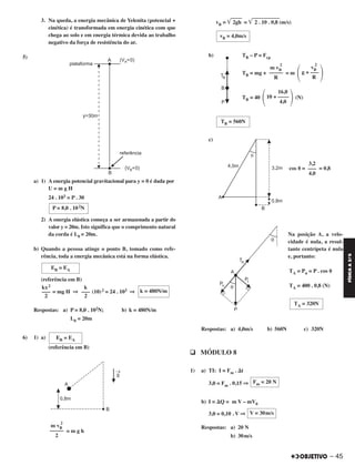 – 45
FÍSICAA3.aS
3. Na queda, a energia mecânica de Yelenita (potencial +
cinética) é transformada em energia cinética com que
chega ao solo e em energia térmica devida ao trabalho
negativo da força de resistência do ar.
5)
a) 1) A energia potencial gravitacional para y = 0 é dada por
U = m g H
24 . 103 = P . 30
2) A energia elástica começa a ser armazenada a partir do
valor y = 20m. Isto significa que o comprimento natural
da corda é L0 = 20m.
b) Quando a pessoa atinge o ponto B, tomado como refe-
rência, toda a energia mecânica está na forma elástica.
(referência em B)
= mg H ⇒ (10)2 = 24 . 103 ⇒
Respostas: a) P = 8,0 . 102N; b) k = 480N/m
L0 = 20m
6) 1) a)
(referência em B)
= m g h
vB = ͙ළළළළළළ2gh = ͙ළළළළළළළළළළළළළළළ2 . 10 . 0,8 (m/s)
b) TB – P = Fcp
TB = mg + = m
TB = 40 (N)
c)
cos ␪ = = 0,8
Na posição A, a velo-
cidade é nula, a resul-
tante centrípeta é nula
e, portanto:
TA = Pn = P . cos ␪
TA = 400 . 0,8 (N)
Respostas: a) 4,0m/s b) 560N c) 320N
q MÓDULO 8
1) a) TI: I = Fm . ⌬t
3,0 = Fm . 0,15 ⇒
b) I = ⌬Q = m V – mV0
3,0 = 0,10 . V ⇒
Respostas: a) 20 N
b) 30m/s
Fm = 20 N
V = 30m/s
TA = 320N
m vB
2
–––––
2
vB = 4,0m/s
΃
vB
2
g + –––
R΂
m vB
2
–––––
R
΃
16,0
10 + ––––
4,0΂
TB = 560N
3,2
–––
4,0
EB = EA
P = 8,0 . 102N
EB = EA
k = 480N/m
k
–––
2
kx2
–––
2
C2_FIS_A_TAREFAS_Alelex 20/09/12 10:18 Página 45
 