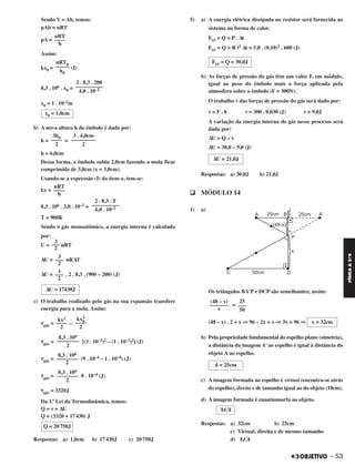 Sendo V = Ah, temos:
pAh = nRT
pA =
Assim:
kx0 = (I)
8,3 . 106 . x0 =
x0 = 1 . 10–2m
b) A nova altura h do êmbolo é dada por:
h = =
h = 6,0cm
Dessa forma, o êmbolo subiu 2,0cm fazendo a mola ficar
comprimida de 3,0cm (x = 3,0cm).
Usando-se a expressão (I) do item a, tem-se:
kx =
8,3 . 106 . 3,0 . 10–2 =
T = 900K
Sendo o gás monoatômico, a energia interna é calculada
por:
U = nRT
ΔU = nRΔT
ΔU = . 2 . 8,3 . (900 – 200) (J)
c) O trabalho realizado pelo gás na sua expansão transfere
energia para a mola. Assim:
␶gás = –
␶gás = [(3 . 10–2)2 – (1 . 10–2)2] (J)
␶gás = (9 . 10–4 – 1 . 10–4) (J)
␶gás = 8 . 10–4 (J)
␶gás = 3320J
Da 1.ª Lei da Termodinâmica, temos:
Q = ␶ + ΔU
Q = (3320 + 17430) J
Respostas: a) 1,0cm b) 17430J c) 20750J
5) a) A energia elétrica dissipada no resistor será fornecida ao
sistema na forma de calor.
Eeᐉ = Q = P . Δt
Eeᐉ = Q = R i2 Δt = 5,0 . (0,10)2 . 600 (J)
b) As forças de pressão do gás têm um valor F, em módulo,
igual ao peso do êmbolo mais a força aplicada pela
atmosfera sobre o êmbolo (F = 300N).
O trabalho ␶ das forças de pressão do gás será dado por:
␶ = F . h ␶ = 300 . 0,030 (J) ␶ = 9,0J
A variação da energia interna do gás nesse processo será
dada por:
ΔU = Q – ␶
ΔU = 30,0 – 9,0 (J)
Respostas: a) 30,0J b) 21,0J
q MÓDULO 14
1) a)
Os triângulos BA’P e DCP são semelhantes; assim:
=
(48 – x) . 2 = x ⇒ 96 – 2x = x ⇒ 3x = 96 ⇒
b) Pela propriedade fundamental do espelho plano (simetria),
a distância da imagem A’ ao espelho é igual à distância do
objeto A ao espelho.
c) A imagem formada no espelho é virtual (encontra-se atrás
do espelho), direita e de tamanho igual ao do objeto (10cm).
d) A imagem formada é enantiomorfa ao objeto.
Respostas: a) 32cm b) 25cm
c) Virtual, direita e de mesmo tamanho
d)
25
–––
50
(48 – x)
–––––––
x
x = 32cm
d = 25cm
EAF
EAF
kx0
2
––––
2
kx2
––––
2
8,3 . 106
––––––––
2
8,3 . 106
––––––––
2
8,3 . 106
––––––––
2
Q = 20750J
Eeᐉ = Q = 30,0J
ΔU = 21,0J
nRT
––––
h
2 . 8,3 . T
––––––––––
6,0 . 10–2
3
–––
2
3
–––
2
3
–––
2
ΔU = 17430J
2 . 8,3 . 200
––––––––––
4,0 . 10–2
x0 = 1,0cm
3 . 4,0cm
–––––––––
2
3h0
––––
2
nRT0
–––––
h0
nRT
––––
h
– 53
FÍSICAA3.aS
C2_FIS_A_TAREFAS_Alelex 20/09/12 10:19 Página 53
 