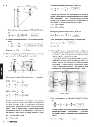 2) a)
Da semelhança entre os triângulos R’MN e R’OP, obtém-
se:
b) Como o movimento da garota G é retilíneo e uniforme,
temos:
Respostas: a) 6,5m b) 65cm/s
3) No esquema seguinte, está determinado o campo visual para
que a pessoa “se veja” no espelho de corpo inteiro.
Determinemos os valores dos comprimentos x e y indicados.
⌬ABC ~ ⌬DCE: =
x = = ⇒
⌬BFC ~ ⌬BEG: =
y = = ⇒
Durante o intervalo de tempo em que a pessoa vê sua imagem
de corpo inteiro, deve-se ter, a cada instante, um comprimento
x = 90cm de espelho inserto no campo visual mostrado na
figura anterior. O homem começa a ver sua imagem de corpo
inteiro a partir do instante em que a altura da borda inferior
do espelho, em relação ao nível de seus pés, é y = 85cm. Até
este instante, a borda inferior do espelho desceu ⌬s1, tal que:
⌬s1 = 225cm + 180cm – 85cm
⌬s1 = 320cm = 3,2m
O tempo de queda até este instante é t1, dado por:
⌬s1 = t2
1 ⇒ 3,2 = t2
1 ⇒
A pessoa deixará de ver sua imagem de corpo inteiro no
instante em que a borda superior do espelho estiver a uma
altura equivalente a x + y = 175cm em relação ao nível dos
seus pés. Neste instante, a borda inferior do espelho estará no
nível dos pés da pessoa, tendo descido ⌬s2, tal que:
⌬s2 = 225cm + 180cm
⌬s2 = 405cm = 4,05m
O tempo de queda até este instante é t2, dado por:
⌬s2 = t
2
2
⇒ 4,05 = t
2
2
⇒
Assim, o intervalo de tempo perdido é ⌬t, calculado por:
⌬t = t2 – t1 = 0,9s – 0,8s ⇒
Resposta: 0,1s
4) a) Nos espelhos planos, a imagem é simétrica ao objeto, em
relação à superfície refletora.Assim, inicialmente, devemos
determinar o ponto O’(imagem do observador), simétrico
de O em relação à superfície do espelho.
A seguir, para avaliar os limites da região DE que o obser-
vador O consegue ver, através da porta, por reflexão no
espelho, devemos ligar o ponto O’ ao contorno periférico
da porta AB. O traçado dos raios que partem dos limites
D e E, da região visível da régua, e que atingem os olhos
do observador O está representado na figura a seguir.
b) Da semelhança entre os triângulos O’AB e O’ED, obtém-
se:
= ⇒ = ⇒
Cumpre salientar, no entanto, que a questão solicita uma
estimativa da distância L entre os pontos D e E e, portanto,
tal distância pode ser obtida pela observação direta da
figura.
Respostas: a) Figura b) 1,5m
L = 1,5m
4
–––
6
1
–––
L
x
–––
y
AB
–––
–––––
ED
–––
d
––––
2d
y
–––
h
y = 85cm
170cm
–––––––
2
h
–––
2
t1 = 0,8s
10
–––
2
g
–––
2
t2 = 0,9s
10
–––
2
g
–––
2
⌬t = 0,1s
d
––––
2d
x
–––
H
x = 90cm
180cm
–––––––
2
H
–––
2
⌬s = 6,5m
10 (⌬s + 1,0)
––– = –––––––––
4,0 3
D x
––– = ––– ⇒
d y
V = 0,65m/s ou V = 65cm/s
⌬s 6,5
V = –––– ⇒ V = –––– ⇒
⌬t 10
54 –
FÍSICAA3.aS
C2_FIS_A_TAREFAS_Alelex 20/09/12 10:19 Página 54
 