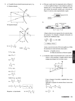5) a) O espelho foi aproximado da pessoa para que i1 > i0.
I) Primeira situação
II) Segunda situação
b) A = =
Assim: = r0
f = f r0 – p0r0
p0r0 = f r0 – f
p0 =
= r1
f = f r1 – p1r1
p1r1 = f r1 – f
p1 =
Sendo d = p1 – p0, temos:
d = –
d = f ⇒
Respostas: a) Aproximado b)
6) a) Pelo que se pode notar da comparação entre as Figuras 1
e 2, há no espelho da Figura 1 uma redução na altura da
imagem, isto é, o carro apresenta-se “achatado” na dire-
ção vertical. Isso permite concluir que o retrovisor da
Figura 1 é convexo, como esquematizado a seguir.
b)
A figura acima traz um esquema fora de escala da situa-
ção proposta. Os triângulos retângulos destacados no
esquema são semelhantes; logo:
= ⇒ x + 50 = 2000
Assim, o carro de trás está a 19,5 m do espelho ou a 19,0m
do motorista do veículo da frente (observador).
Respostas: a) Espelho convexo
b) 19,0m do motorista ou 19,5m do espelho
7) a) (1) Quando o objeto está posicionado entre o centro de cur-
vatura e o foco principal, o espelho esférico côncavo
conjuga uma imagem real, invertida e maior.
Como a imagem é invertida e ampliada duas vezes,
temos: i1 = – 2o.
Aplicando a equação do aumento linear transversal,
obtemos:
i1 f – 2o f
––– = –––––– ⇒ –––– = ––––––
o f – p1 o f – p1
f r0 – f
––––––
r0
f
––––––
f – p1
f r1 – f
–––––––
r1
f r0 – f
–––––––
r0
f r1 – f
–––––––
r1
1 1d = f
΂––– – –––΃r0 r1
1 1
΂1 – ––– – 1 + –––΃r1 r0
1 1
d = f
΂––– – –––΃r0 r1
160
––––
4,0
x + 50
––––––
50
x = 1950cm = 19,5 m
f
––––––
f – p0
f
–––––
f – p
i
––
o
3
p1 = ––– f (I)
2
– 55
FÍSICAA3.aS
C2_FIS_A_TAREFAS_Alelex 20/09/12 10:19 Página 55
 