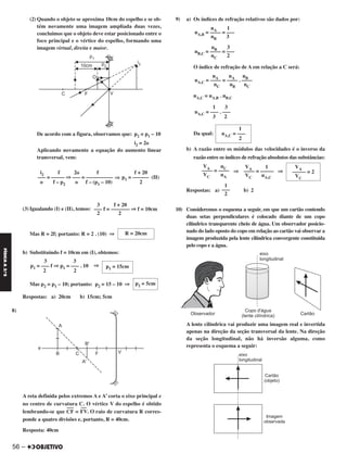 (2) Quando o objeto se aproxima 10cm do espelho e se ob-
tém novamente uma imagem ampliada duas vezes,
concluímos que o objeto deve estar posicionado entre o
foco principal e o vértice do espelho, formando uma
imagem virtual, direita e maior.
De acordo com a figura, observamos que: p2 = p1 – 10
i2 = 2o
Aplicando novamente a equação do aumento linear
transversal, vem:
⇒
(3) Igualando (I) e (II), temos:
Mas R = 2f; portanto: R = 2 . (10) ⇒
b) Substituindo f = 10cm em (I), obtemos:
⇒
Mas p2 = p1 – 10; portanto: p2 = 15 – 10 ⇒
Respostas: a) 20cm b) 15cm; 5cm
8)
A reta definida pelos extremos A e A’ corta o eixo principal e
no centro de curvatura C. O vértice V do espelho é obtido
lembrando-se que CF
–––
= FV
––
. O raio de curvatura R corres-
ponde a quatro divisões e, portanto, R = 40cm.
Resposta: 40cm
9) a) Os índices de refração relativos são dados por:
O índice de refração de A em relação a C será:
nA,C = nA,B . nB,C
Da qual:
b) A razão entre os módulos das velocidades é o inverso da
razão entre os índices de refração absolutos das substâncias:
⇒ ⇒
Respostas: a) b) 2
10) Consideremos o esquema a seguir, em que um cartão contendo
duas setas perpendiculares é colocado diante de um copo
cilíndrico transparente cheio de água. Um observador posicio-
nado do lado oposto do copo em relação ao cartão vai observar a
imagem produzida pela lente cilíndrica convergente constituída
pelo copo e a água.
A lente cilíndrica vai produzir uma imagem real e invertida
apenas na direção da seção transversal da lente. Na direção
da seção longitudinal, não há inversão alguma, como
representa o esquema a seguir:
nA 1
nA,B = –––– = –––
nB 3
nB 3
nB,C = –––– = –––
nC 2
nA nA nB
nA,C = –––– = –––– . ––––
nC nB nC
1 3
nA,C = ––– . –––
3 2
1
nA,C = –––
2
VA
––––– = 2
VC
VA 1
–––– = –––––
VC nA,C
VA nC
–––– = ––––
VC nA
1
–––
2
p1 = 15cm
3 3
p1 = ––– f ⇒ p1 = ––– . 10
2 2
p2 = 5cm
f + 20
p1 = –––––– (II)
2
i2 f 2o f
––– = ––––– ⇒ ––– = ––––––––––
o f – p2 o f – (p1 – 10)
3 f + 20
––– f = ––––––– ⇒ f = 10cm
2 2
R = 20cm
56 –
FÍSICAA3.aS
C2_FIS_A_TAREFAS_Alelex 20/09/12 10:19 Página 56
 