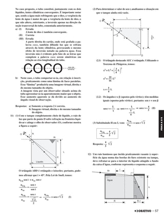 No caso proposto, o tubo constitui, juntamente com os dois
líquidos, lentes cilíndricas convergentes. É importante notar
que, sendo a água mais refringente que o óleo, a vergência da
lente de água é maior do que a vergência da lente de óleo, o
que não altera, entretanto, a inversão apenas na direção da
seção transversal do tubo, comentada anteriormente.
a) (I) Errada
A lente de óleo é também convergente.
(II) Correta
(III) Errada
A parte direita do cartão, onde está grafada a pa-
lavra coco, também difunde luz que se refrata
através da lente cilíndrica, provocando o mesmo
efeito de inversão notado na palavra água. Essa
inversão não é evidente pelo fato de as letras que
compõem a palavra coco serem simétricas em
relação ao eixo longitudinal do tubo.
b) Neste caso, o tubo comportar-se-ia, em relação à inscri-
ção, praticamente como uma lâmina de faces paralelas.
Essa “lâmina” produziria uma imagem virtual, direita e
do mesmo tamanho do objeto.
A imagem vista por um observador situado acima do
tubo apresentar-se-ia aparentemente maior que o objeto.
Esse aumento aparente se dá devido ao aumento do
ângulo visual de observação.
Respostas: a) Somente a resposta 2 é correta.
b) Imagem virtual, direita e do mesmo tamanho
do objeto.
11) (1) Com o tanque completamente cheio de líquido, o raio de
luz que parte do ponto D sofre refração na fronteira líqui-
do-ar e atinge o olho do observador (O), conforme mostra
a figura a seguir:
O triângulo ABD é retângulo e isósceles; portanto, pode-
mos afirmar que i = 45°. Pela Lei de Snell, temos:
nLíq sen i = nAr sen r
⇒
(2) Para determinar o valor de sen r, analisamos a situação em
que o tanque ainda está vazio.
(2.1) O triângulo destacado AEC é retângulo. Utilizando o
Teorema de Pitágoras, temos:
(2.2) Os ângulos r e ␤ (opostos pelo vértice); têm medidas
iguais (opostos pelo vértice), portanto: sen r = sen ␤
⇒ ⇒
(3) Substituindo II em I, vem:
Resposta:
12) Um raio luminoso que incida praticamente rasante à super-
fície da água numa das bordas do furo existente na tampa,
deve refratar-se para o interior do líquido atingido o fundo
da caixa d’água, conforme representa o esquema a seguir.
nLíq
––––– = sen r ͙ළළ2
nAr
nLíq 4
––––– = –– ͙ළළ2
nAr 5
4
–– ͙ළළ2
5
nLíq sen r
–––––– = ––––––
nAr sen i
nLíq
–––––– = sen r ͙ළළ2 (I)
nAr
nLíq sen r
–––––– = –––––––
nAr ͙ළළ2–––––
2
3 2
x2 = L2 +
΂–– L
΃4
25
x2 = ––– L2
16
5
x = –– L
4
4
sen r = –– (II)
5
L
sen r = –––––
5
––– L
4
L
sen r = –––
x
– 57
FÍSICAA3.aS
C2_FIS_A_TAREFAS_Alelex 20/09/12 10:19 Página 57
 