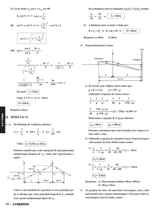 (I) Lei de Snell: nA sen L = nAr sen 90°
nA sen L = 1 ⇒
(II) sen2 L + cos2 L = 1 ⇒ + cos2 L = 1
sen L R – r
(III) tg L = –––––– = ––––––
cos L h
= ⇒ =
= ⇒ = 43 – r
Da qual:
Logo: d = 2r ⇒ d = 2 . 3,0cm
Resposta: 6,0cm
q MÓDULO 15
1) a) Da definição de vergência, obtemos:
V2 = ⇒ 4,0 = ⇒ f2 = (m)
Logo:
Podemos concluir que o raio emergente R’passa pelo ponto
antiprincipal imagem de L2, como está representado a
seguir:
Como o raio incidente R é paralelo ao eixo principal, po-
de-se afirmar que o foco principal imagem de L1 coincide
com o ponto antiprincipal objeto de L2.
Da semelhança entre os triângulosA2I1O1 eA2I2O2, resulta:
= ⇒
b) A distância entre as lentes é dada por:
D = f1 + 2f2 ⇒ D = 40 + 50 ⇒
Respostas:a) 40cm b) 90cm
2) Esquematicamente, temos:
a) De acordo com a figura, observamos que:
p + p’ = 2,7m p’ = 270 – p
Utilizando a Equação de Gauss, temos:
Resolvendo a equação de 2º grau, obtemos:
Portanto, concluímos que serão formadas duas imagens ní-
tidas sobre a tela.
b) Utilizando a equação do Aumento Linear Transversal para
cada posição da lente obtida acima, temos:
1)
2)
Respostas: a) Duas imagens nítidas (90cm; 180cm)
b) 20cm; 5,0cm
3) No projetor de slides, há uma lente convergente, com o slide
posicionado entre o ponto antiprincipal e o foco para obter-se
uma imagem real, invertida e maior.
p2 = 180cmp1 = 90cm
i1 f i1 60
––– = ––––– ⇒ ––– = –––––– ⇒ i1 = – 20cm
o f – p1 10 60 – 90
| i1 | = 20cm
1
–––
4,0
1
–––
f2
1
–––
f2
f2 = 0,25m ou 25cm
f1 = 40cm
50
–––
25
f1
–––
20
D = 90cm
1 1 1
––– = ––– + –––––––––
60 p (270 – p)
1 1 1
––– = ––– + ––– ⇒
f p p’
1 270 – p + p
––– = –––––––––––– ⇒ p2 – 270p + 16200 = 0
60 p (270 – p)
1
sen r = –––
nA
1 2
΂–––΃nA
1
2
cos L = 1 – ΂––––΃nA
1
–––––
nA
––––––––––––––––––
1
2
1 – ΂–––΃nA
R – r
–––––
h
1
–––––––
͙ෆෆෆෆnA
2 – 1
R – r
–––––
h
36
–––––
0,90
86
––– – r
2–––––––
36
1
––––––––––––
͙ෆෆෆෆෆෆෆෆ(1,345)2 – 1
r = 3,0cm
d = 6,0cm
i2 f i2 60
–– = ––––– ⇒ ––– = ––––––– ⇒ i2 = – 5,0cm
o f – p2 10 60 –180
| i2 | = 5,0cm
58 –
FÍSICAA3.aS
C2_FIS_A_TAREFAS_Alelex 20/09/12 10:19 Página 58
 