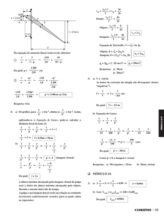 Da equação do aumento linear transversal, obtemos:
ቢ = ⇒ =
Da qual: p = cm
ባ = ⇒ =
= ⇒
Resposta: 11m
4) a) Do gráfico, para = 1m–1, obtém-se = 1m–1.Assim,
aplicando-se a Equação de Gauss, pode-se calcular a
distância focal de lente (f).
= + ⇒ = 1 + 1
= 2 ⇒
b)
= + ⇒ = +
= – ⇒ (imagem virtual)
= – ⇒ = –
Da qual:
A altura máxima alcançada pela imagem virtual da pulga
será o dobro da altura máxima alcançada pelo objeto,
durante o mesmo intervalo de tempo.
A pulga e sua imagem descreverão em relação ao estudante
movimentos uniformemente variados, para os quais valem
as expressões:
vm = e vm =
Donde: =
Equação de Torricelli: v2 = v2
0 + 2␣ ⌬s
gi = 2g0 = 2 . 10 (m/s2) ⇒
Respostas: a) 50cm
b) 20m/s2
5) a) V = –4,0 di
As lentes de correção da miopia são divergentes (lentes
“negativas”).
f = ⇒ f = (m)
Da qual:
b) Equação de Gauss:
= +
= + ⇒ = –
= ⇒ p’ = (cm)
Da qual:
Como p’ < 0, a imagem é virtual.
Respostas: a) Divergentes; –25cm b) 20cm, virtual
q MÓDULO 16
1) a)
b) Som: Vsom = ␭somfsom ⇒ 340 = 0,40fsom
Da qual:
100
– ––––
5
–4 – 1
––––––
100
1
–––
p’
p’ = –20cm
␭ = 0,60m
␭ ␭
3 ––– = L ⇒ 3 ––– = 0,90 ⇒
2 2
fsom = 850Hz
1
–––
f
1
–––
p’
1
–––
p
1
–––
f
f = 0,50m = 50cm
1
–––
f
1
–––
p’
1
–––
f
–––
2
1
–––
f
1
–––
p’
1
–––
p
1
–––
f
p’ = –f
2
–––
f
1
–––
f
1
–––
p’
(–f)
––––
f
–––
2
i
–––
o
p’
–––
p
i
––
o
i = 2o
⌬s
–––
⌬t
v0 + v
–––––
2
⌬s
–––
⌬t
v0 + v
–––––
2
v0 + 0 h
Objeto: –––––– = –––
2 ⌬t
v1 + 0 2h
Imagem: –––––– = ––––
2 ⌬t
· v1 = 2v0
·Objeto: 0 = v2
0 + 2␣0 h
Imagem: 0 = (2v0)2 + 2␣i 2h
␣i = 2␣0
gi = 20m/s2
1
––––
–4,0
1
–––
V
f = – 25cm
1
–––
p’
1
–––
p
1
–––
f
1
––––
100
1
– ––––
25
1
–––
p’
1
–––
p’
1
––––
100
1
– ––––
25
10
–––––––
10 – p
–218
–––––
2,0
f
––––––
f – p
i
–––
o
2200
–––––––
218
–p’
–––––––
2200
––––––
218
–218
–––––
2,0
–p’
–––
p
i
–––
o
p’ = 1100cm ou 11m
–218p’
–––––––
2200
–218
–––––
2,0
1
–––
p’
1
–––
p
– 59
FÍSICAA3.aS
C2_FIS_A_TAREFAS_Alelex 20/09/12 10:19 Página 59
 