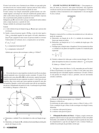 O rotor é um recinto com o formato de um cilíndro oco que pode girar
em torno de um eixo vertical central. A pessoa entra no rotor, fecha a
porta e permanece em pé encostada na parede do rotor.
O rotor começa sua rotação aumentando gradativamente sua velo-
cidade angular ␻ até atingir um valor pré-estabelecido quando então o
chão se abre abaixo da pessoa revelando um fosso profundo. A pessoa
não cai permanecendo grudada na parede do rotor.
Indiquemos por R o raio do rotor e por ␮ o coeficiente de atrito estático
entre a roupa da pessoa e a parede do rotor.
Seja g o módulo da aceleração da gravidade.
Calcule
a) o valor mínimo de ␻ em função de g, ␮ e R para que a pessoa não
escorregue.
b) Sendo a massa da pessoa igual a 50,0kg, o raio do rotor igual a
2,0m, a velocidade angular do rotor igual a 4,0 rad/s, determine a
força F
→
que a parede do rotor exerce na pessoa usando os versores
i
→
(horizontal) e k
→
(vertical), isto é, a resposta deve ser na forma:
F
→
= Fx i
→
+ Fz k
→
Fx = componente horizontal de F
→
Fz = componente vertical de F
→
Admita que a pessoa não escorregue e adote g = 10,0m/s2.
2. Um avião descreve uma trajetória circular de raio R em um plano
vertical mantendo uma velocidade escalar constante. O centro O da
trajetória está a uma altura H = 2R do solo terrestre, suposto horizontal.
O piloto experimenta um peso aparente no ponto A, mais baixo de sua
trajetória, duas vezes maior que o peso aparente no ponto B, mais alto
da trajetória. Quando o avião está no ponto mais alto de sua trajetória,
um pacote é abandonado da janela do avião. A aceleração da gravidade
tem módulo g. Despreze o efeito do ar.
a) Determine o módulo V da velocidade do avião em função de g e
R.
b) Determine, em função de R, a distância horizontal d percorrida pelo
pacote até chegar ao solo.
3. (EXAME NACIONAL DE PORTUGAL) – Uma pequena es-
fera, de massa m, descreve, num plano horizontal, uma trajetória
circular de raio R com movimento uniforme de frequência f. O fio que
suspende a esfera é inextensível, tem comprimento ᐉ e faz um ângulo
␪ com a vertical.
Despreze a massa do fio e os efeitos da resistência do ar e do atrito no
ponto de suspensão.
a) Determine, em função de m, R e f, o módulo da resultante das
forças que atuam na esfera.
b) Determine, em função de m, ᐉ e f, o módulo da tração que o fio
exerce na esfera.
c) Verifique que a relação entre a frequência f do movimento da esfera
e a distância h do plano da trajetória ao ponto O é traduzida pela
expressão:
f =
d) Calcule o número de voltas que a esfera executa durante 3,0s, se o
plano da trajetória da esfera se encontrar à altura h = m do ponto
O. Adote g = 10,0m/s2 e π ഡ 3.
4. Na figura, temos dois blocos, A e B, conectados por um fio ideal.
O bloco B permanece em repouso e o bloco A está sobre uma mesa
horizontal que tem velocidade angular constante ␻ = 5,0 rad/s. O bloco
A está parado em relação à mesa e, portanto, está em movimento
circular e uniforme.
Os blocos A e B têm massas iguais e g = 10,0m/s2.
Despreze o efeito do ar.
O coeficiente de atrito estático entre a mesa e o bloco A vale ␮ = 0,5.
Com a condição de que o bloco A não escorregue em relação à mesa,
determine
a) o máximo valor possível para r;
b) o mínimo valor possível para r.
5. (Olimpíada Brasileira de Física) – A figura, a seguir, mostra um
pequeno corpo de massa m que gira numa trajetória circular, num plano
horizontal, com módulo da velocidade constante na ponta de uma corda
de comprimento L e que faz um ângulo ␪ com a vertical. Sendo g o
módulo da aceleração da gravidade, mostre que
g
––
h
1
–––
2π
5
––
8
6 –
FÍSICAA3.aS
C2_FIS_A_TAREFAS_Alelex 20/09/12 10:18 Página 6
 