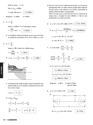 Onda na corda: V = ␭f
Mas: f = fsom = 850Hz
V = 0,60 . 850 (m/s) ⇒
Respostas: a) 0,60m b) 510m/s
2) a)
Sendo ␭ = 0,84m e T = 2s (vide figura), temos:
b) A velocidade é nula nos instantes em que ocorre inversão
no sentido do movimento, isto é, em t1 = 0,50s e t2 = 1,5s.
3) a)
Sendo L = AB
––
= 2,0m e ⌬t = 0,050s, temos:
b) ⇒
4)
a) A frequência das ondas na água é igual à frequência das
mesmas ondas no ar. Na refração, a frequência de uma onda
não se altera. Logo:
v = ␭f ⇒
b) t = 2tar + 2tH2O
5) Sim. Os “outros passos” nada mais são do que ecos dos passos
propriamente ditos. As ondas sonoras geradas pelos impactos
dos pés contra o solo refletem-se nos prédios, retornando ao
pedestre depois de findo o som principal.
Observe-se que, para a ocorrência de um eco, o intervalo de
tempo entre a recepção do som refletido e o fim do som
principal deve ser maior que 0,10s.
6) a) c = ␭f ⇒ 3,0 . 108 = 6 000 . 10–10f ⇒
b) ⇒
vv = ␭vf ⇒ 2,0 . 108 = ␭v . 5,0 . 1014
␭v = 4,0 . 10–7m ⇒
7) a) Lei de Snell:
⇒
b) VI = ␭I f ⇒ VI = 28 . 10 (cm/s)
VII = ␭II f ⇒ VII = 20 . 10 (cm/s)
Respostas: a) 20cm b) Meio I: 2,8m/s
Meio II: 2,0m/s
8) a) V = ␭ f ⇒ 340 = ␭ 170
b)
⌬x = x1 – x2 ⇒ ⌬x = 8,0 – 2,0 (m)
␭ = 2,0mv
f = ––––
␭
h p h p
2 ––– + 2 ––– ⇒ t = 2 ––– + 2 –––
v v’ v bv
vt
p = b ΂–––– – h΃2
2p h
–––– = t – 2 ––– ⇒
bv v
f = 5,0 . 1014Hz
vv = 200 000km/s
c 300 000km/s
nV = –––– ⇒ vv = ––––––––––––
vv 1,5
␭v = 4 000Å
sen i VI ␭I
–––––– = –––– = ––––
sen r VII ␭II
͙ෆ2
––––
sen 45° 28 2 28
–––––––– = –––– ⇒ ––––– = ––––
sen 30° ␭II 1 ␭II
–––
2
␭II = 20cm
VI = 280cm/s = 2,8m/s
VII = 200cm/s = 2,0m/s
V = 510m/s
␭
v = ––––
T
v = 0,42m/s
0,84
v = ––––– (m/s) ⇒
2
L
v = ––––
⌬t
v = 40m/s
2,0m
v = ––––––– ⇒
0,050s
f = 80Hz
L 2,0
v = ␭f ⇒ v = ––– f ⇒ 40 = –––– f
4 4
⌬x = 6,0m
60 –
FÍSICAA3.aS
C2_FIS_A_TAREFAS_Alelex 20/09/12 10:19 Página 60
 