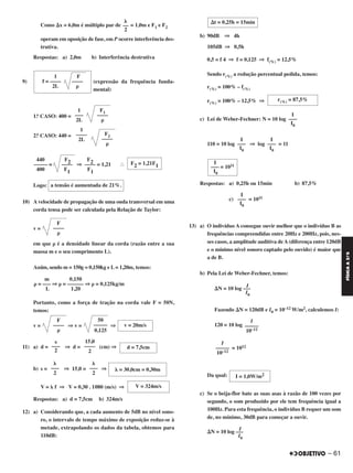 Como ⌬x = 6,0m é múltiplo par de = 1,0m e F1 e F2
operam em oposição de fase, em P ocorre interferência des-
trutiva.
Respostas: a) 2,0m b) Interferência destrutiva
9) (expressão da frequência funda-
mental)
1.o CASO: 400 =
2.o CASO: 440 =
І
Logo:
10) A velocidade de propagação de uma onda transversal em uma
corda tensa pode ser calculada pela Relação de Taylor:
v =
em que ␳ é a densidade linear da corda (razão entre a sua
massa m e o seu comprimento L).
Assim, sendo m = 150g = 0,150kg e L= 1,20m, temos:
Portanto, como a força de tração na corda vale F = 50N,
temos:
v = ⇒ v = ⇒
11) a) d = ⇒ d = (cm) ⇒
b) s = ⇒ 15,0 = ⇒
V = ␭ f ⇒ V = 0,30 . 1080 (m/s) ⇒
Respostas: a) d = 7,5cm b) 324m/s
12) a) Considerando que, a cada aumento de 5dB no nível sono-
ro, o intervalo de tempo máximo de exposição reduz-se à
metade, extrapolando os dados da tabela, obtemos para
110dB:
b) 90dB ⇒ 4h
105dB ⇒ 0,5h
0,5 = f 4 ⇒ f = 0,125 ⇒ f(%) = 12,5%
Sendo r(%) a redução percentual pedida, temos:
r(%) = 100% – f(%)
r(%) = 100% – 12,5% ⇒
c) Lei de Weber-Fechner: N = 10 log
110 = 10 log ⇒ log = 11
Respostas: a) 0,25h ou 15min b) 87,5%
c) = 1011
13) a) O indivíduo A consegue ouvir melhor que o indivíduo B as
frequências compreendidas entre 20Hz e 200Hz, pois, nes-
ses casos, a amplitude auditiva deA(diferença entre 120dB
e o mínimo nível sonoro captado pelo ouvido) é maior que
a de B.
b) Pela Lei de Weber-Fechner, temos:
⌬N = 10 log –––
I
I0
Fazendo ⌬N = 120dB e I0 = 10–12 W/m2, calculemos I:
120 = 10 log
= 1012
Da qual:
c) Se o beija-flor bate as suas asas à razão de 100 vezes por
segundo, o som produzido por ele tem frequência igual a
100Hz. Para esta frequência, o indivíduo B requer um som
de, no mínimo, 30dB para começar a ouvir.
⌬N = 10 log –––
I
I0
I = 1,0W/m2
s
–––
2
15,0
––––
2
d = 7,5cm
␭
–––
2
␭
–––
2
␭ = 30,0cm = 0,30m
V = 324m/s
⌬t = 0,25h = 15min
r(%) = 87,5%
I
–––
I0
I
–––
I0
I
–––
I0
I
––– = 1011
I0
I
–––
I0
I
–––––
10–12
I
–––––
10–12
1 F
f = –––– ––––
2L ␳
1
–––
2L
F1
––––
␳
1
––––
2L
F2
––––
␳
440 F2 F2––––– = –––– ⇒ –––– = 1,21
400 F1 F1
F2 = 1,21F1
a tensão é aumentada de 21%.
F
––––
␳
m 0,150
␳ = ––– ⇒ ␳ = –––––– ⇒ ␳ = 0,125kg/m
L 1,20
F
––––
␳
50
–––––
0,125
v = 20m/s
␭
––
2
– 61
FÍSICAA3.aS
C2_FIS_A_TAREFAS_Alelex 20/09/12 10:19 Página 61
 