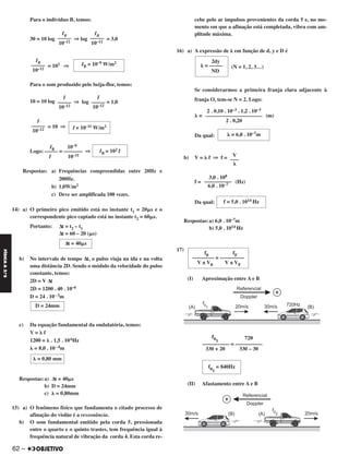 Para o indivíduo B, temos:
30 = 10 log ⇒ log = 3,0
= 103 ⇒
Para o som produzido pelo beija-flor, temos:
10 = 10 log ⇒ log = 1,0
= 10 ⇒
IB 10–9
Logo: ––––– = ––––––– ⇒
I 10–11
Respostas: a) Frequências compreendidas entre 20Hz e
200Hz.
b) 1,0W/m2
c) Deve ser amplificada 100 vezes.
14) a) O primeiro pico emitido está no instante t1 = 20␮s e o
correspondente pico captado está no instante t2 = 60␮s.
Portanto: Δt = t2 – t1
Δt = 60 – 20 (␮s)
b) No intervalo de tempo Δt, o pulso viaja na ida e na volta
uma distância 2D. Sendo o módulo da velocidade do pulso
constante, temos:
2D = V Δt
2D = 1200 . 40 . 10–6
D = 24 . 10–3m
c) Da equação fundamental da ondulatória, temos:
V = ␭ f
1200 = ␭ . 1,5 . 106Hz
␭ = 8,0 . 10–4m
Respostas:a) Δt = 40␮s
b) D = 24mm
c) ␭ = 0,80mm
15) a) O fenômeno físico que fundamenta o citado processo de
afinação do violão é a ressonância.
b) O som fundamental emitido pela corda 5, pressionada
entre o quarto e o quinto trastes, tem frequência igual à
frequência natural de vibração da corda 4. Esta corda re-
cebe pelo ar impulsos provenientes da corda 5 e, no mo-
mento em que a afinação está completada, vibra com am-
plitude máxima.
16) a) A expressão de ␭ em função de d, y e D é
(N = 1, 2, 3…)
Se considerarmos a primeira franja clara adjacente à
franja O, tem-se N = 2. Logo:
␭ = (m)
Da qual:
b) V = ␭ f ⇒ f =
f = (Hz)
Da qual:
Respostas:a) 6,0 . 10–7m
b) 5,0 . 1014 Hz
17)
(I) Aproximação entre A e B
(II) Afastamento entre A e B
2dy
␭ = –––––
ND
2 . 0,10 . 10–3 . 1,2 . 10–3
–––––––––––––––––––––
2 . 0,20
␭ = 6,0 . 10–7m
V
–––
␭
3,0 . 108
––––––––––
6,0 . 10–7
f = 5,0 . 1014 Hz
f0 fF
–––––––– = –––––––––
V ± V0 V ± VF
f01
720
–––––––––– = ––––––––––
330 + 20 330 – 30
f01
= 840Hz
I
–––––
10–12
I
–––––
10–12
I
–––––
10–12 I = 10–11 W/m2
IB = 102 I
Δt = 40␮s
D = 24mm
␭ = 0,80 mm
IB
–––––
10–12
IB = 10–9 W/m2
IB
–––––
10–12
IB
–––––
10–12
62 –
FÍSICAA3.aS
C2_FIS_A_TAREFAS_Alelex 15/10/12 15:40 Página 62
 