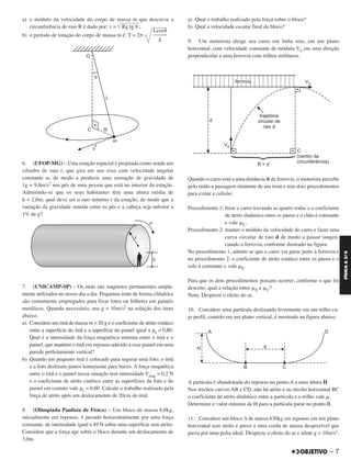 a) o módulo da velocidade do corpo de massa m que descreve a
circunferência de raio R é dado por: v = ͙ෆෆෆෆෆෆRg tg ␪ ;
b) o período de rotação do corpo de massa m é: T = 2π
6. (UFOP-MG) – Uma estação espacial é projetada como sendo um
cilindro de raio r, que gira em seu eixo com velocidade angular
constante ␻, de modo a produzir uma sensação de gravidade de
1g = 9,8m/s2 nos pés de uma pessoa que está no interior da estação.
Admitindo-se que os seus habitantes têm uma altura média de
h = 2,0m, qual deve ser o raio mínimo r da estação, de modo que a
variação da gravidade sentida entre os pés e a cabeça seja inferior a
1% de g?
7. (UNICAMP-SP) – Os ímãs são magnetos permanentes ampla-
mente utilizados no nosso dia a dia. Pequenos ímãs de forma cilíndrica
são comumente empregados para fixar fotos ou bilhetes em painéis
metálicos. Quando necessário, use g = 10m/s2 na solução dos itens
abaixo.
a) Considere um ímã de massa m = 20 g e o coeficiente de atrito estático
entre a superfície do ímã e a superfície do painel igual a μe = 0,80.
Qual é a intensidade da força magnética mínima entre o ímã e o
painel, que mantém o ímã em repouso aderido a esse painel em uma
parede perfeitamente vertical?
b) Quando um pequeno ímã é colocado para segurar uma foto, o ímã
e a foto deslizam juntos lentamente para baixo. A força magnética
entre o ímã e o painel nessa situação tem intensidade Fmag = 0,2 N
e o coeficiente de atrito cinético entre as superfícies da foto e do
painel em contato vale μc = 0,60. Calcule o trabalho realizado pela
força de atrito após um deslocamento de 20cm do ímã.
8. (Olimpíada Paulista de Física) – Um bloco de massa 6,0kg,
inicialmente em repouso, é puxado horizontalmente por uma força
constante, de intensidade igual a 49 N sobre uma superfície sem atrito.
Considere que a força age sobre o bloco durante um deslocamento de
3,0m.
a) Qual o trabalho realizado pela força sobre o bloco?
b) Qual a velocidade escalar final do bloco?
9. Um motorista dirige seu carro em linha reta, em um plano
horizontal, com velocidade constante de módulo V0 em uma direção
perpendicular a uma ferrovia com trilhos retilíneos.
Quando o carro está a uma distância d da ferrovia, o motorista percebe
pelo ruído a passagem iminente de um trem e tem dois procedimentos
para evitar a colisão:
Procedimento 1: frear o carro travando as quatro rodas e o coeficiente
de atrito dinâmico entre os pneus e o chão é constante
e vale ␮C.
Procedimento 2: manter o módulo da velocidade do carro e fazer uma
curva circular de raio d de modo a passar tangen-
ciando a ferrovia, conforme ilustrado na figura.
No procedimento 1, admite-se que o carro vai parar junto à ferrovia e
no procedimento 2, o coeficiente de atrito estático entre os pneus e o
solo é constante e vale ␮E.
Para que os dois procedimentos possam ocorrer, conforme o que foi
descrito, qual a relação entre ␮E e ␮C?
Nota: Despreze o efeito do ar.
10. Considere uma partícula deslizando livremente em um trilho cu-
jo perfil, contido em um plano vertical, é mostrado na figura abaixo.
A partícula é abandonada do repouso no ponto A a uma altura H.
Nos trechos curvos AB e CD, não há atrito e no trecho horizontal BC
o coeficiente de atrito dinâmico entre a partícula e o trilho vale ␮.
Determine o valor mínimo de H para a partícula parar no ponto B.
11. Considere um bloco A de massa 630kg em repouso em um plano
horizontal sem atrito e preso a uma corda de massa desprezível que
passa por uma polia ideal. Despreze o efeito do ar e adote g = 10m/s2.
Lcos␪
–––––
g
– 7
FÍSICAA3.aS
C2_FIS_A_TAREFAS_Alelex 20/09/12 10:18 Página 7
 