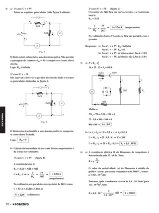 4) a) 1.o caso: U = + 5V
Temos as seguintes polaridades (vide figura 1 adiante)
O diodo estará submetido a uma tensão negativa. Não permite
a passagem de corrente (ID = 0) e comporta-se como chave
aberta.
Logo: RD é infinita
2.o caso: U = – 5V
Isto equivale a inverter o gerador do circuito dado e teremos
as polaridades indicadas na figura 2.
O diodo estará submetido a uma tensão positiva e comporta-
se como chave fechada.
Logo:
b) Cálculo da intensidade de corrente lida no amperímetro e
da tensão no voltímetro.
1.o caso: U = + 5V (figura 1)
A resistência total é:
RT = 2k⍀ + 3k⍀ = 5k⍀
U=RT . i ⇒ i= = ⇒
(amperímetro)
No voltímetro, em paralelo com o resistor de 2k⍀, temos
U = R x i = 2(k⍀) x 1,0(mA)
(voltímetro)
2º caso: U = – 5V (figura 2)
O resistor de 3k⍀ fica em curto-circuito e a resistência
total é:
RT = 2k⍀
i = = ⇒ (amperímetro)
No voltímetro lemos 5V, pois ele fica em paralelo com o
gerador.
Respostas: a) Para U = + 5V, RD é infinita
Para U = – 5V, RD = 0
b) Para U = + 5V, as leituras são 1,0mA e 2,0V
Para U = – 5V, as leituras são 2,5mA e 5,0V
5) a) P = R1 . i2
1
16 = 25 . i1
2 ⇒ i1 = 0,8A
Malha ␣
25i1 + 78i + 2,0i – 100 = 0
25 . 0,8 + 80i – 100 = 0
80i = 80 ⇒
b) i = i1 + i2 ⇒ 1,0 = 0,8 + i2 ⇒ i2 = 0,2A
U = R1 . i1 = 25 . 0,8 (V) ⇒ U = 20V
U = R2 . i2 ⇒ 20 = R2 . 0,2 ⇒
6) a) A resistência elétrica R do filamento de tungstênio é
determinada pela 2.a Lei de Ohm:
R = ␳
O valor da resistividade (␳) do filamento é obtido do
gráfico. Assim, para uma temperatura de 3000°C, temos:
␳ = 8,0 . 10–7⍀m
Portanto, após transformar a área de 1,6 . 10–2mm2 para
1,6 . 10–8m2, vem:
R = 8,0 . 10–7 (⍀) ⇒
i = 1,0A
R2 = 1,0 . 102⍀
L
–––
A
R = 100⍀
2
–––––––––
1,6 . 10–8
i = 1,0mA5V
––––
5k⍀
U
–––
RT
U = 2,0V
i = 2,5mA
5V
––––
2k⍀
U
–––
RT
RD = 0
72 –
FÍSICAA3.aS
C2_FIS_A_TAREFAS_Alelex 20/09/12 10:19 Página 72
 