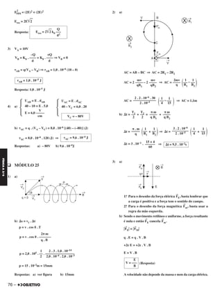 E
2
res = (2E)2 + (2E)2
Eres = 2E͙ළළ2
Resposta:
3) VA = 10V
␶AB = q(VA – VB) ⇒ ␶AB = 1,0 . 10–6 (10 – 0)
Resposta: 1,0 . 10–5 J
4) a)
b) ␶AC = q . (VA – VC) = 8,0 . 10–6 [(40) – (–80)] (J)
␶AC = 8,0 . 10–6 . 120 (J) ⇒
Respostas: a) – 80V b) 9,6 . 10–4J
q MÓDULO 25
1) a)
b) ⌬s = v1 . ⌬t
p = v . cos ␪ . T
p = 15 . 10–3m = 15mm
Respostas: a) ver figura b) 15mm
2) a)
AC = AB – BC ⇒ AC = 2R1 – 2R2
AC = 2 – 2 ⇒ AC = –
AC = – ⇒ AC = 1,1m
b) ⌬t = + = +
⌬t = + ⇒ ⌬t = +
⌬t = 3 . 10–1 . ⇒
3) a)
1.o Para o desenho da força elétrica
→
FE, basta lembrar que
a carga é positiva e a força tem o sentido do campo.
2.o Para o desenho da força magnética
→
Fm, basta usar a
regra da mão esquerda.
b) Sendo o movimento retilíneo e uniforme, a força resultante
é nula e então
→
FE cancela
→
Fm.
͉
→
FE͉ = ͉
→
FM͉
q . E = q . V . B
+2e E = +2e . V . B
E = V . B
(Resposta)
Avelocidade não depende da massa e nem da carga elétrica.
2π m
p = v . cos ␪ . –––––––
q . B
1 2 . 3 . 1,0 . 10–14
p = 2,0 . 105 . –– . –––––––––––––––––
2 2,0 . 10–4 . 2,0 . 10–3
mv
––––—
qB1
mv
––––—
qB2
2mv
––––—
q (1
–—
B1
1
–—
B2
)
2 . 2 . 10–6 . 30
––––––––––––––—
2 . 10–5
(1
–—
4
1
–—
15 )
T1–—
2
T2–—
2
π m
––––—
q B1
π m
––––—
q B2
π . m
––––—
q (1
–—
B1
1
–—
B2
) 3 . 2 . 10–6
––––—––––––—
2 . 10–5 (1
–—
4
1
–—
15 )
15 + 4
––––––—
60
⌬t = 9,5 . 10–2s
–Q +Q
VB = K0 . –––– + K0 . –––– ⇒ VB = 0
d d
␶AB = 1,0 . 10–5 J
UAC = E . dAC
40 – VC = 6,0 . 20
Ά
UAB = E . dAB
40 – 10 = E . 5,0
V
E = 6,0 –––––
cm
Ά VC = – 80V
␶AC = 9,6 . 10–4 J
Q
Eres = 2͙ළළ2 k0 –––
d2
E
V = –––
B
76 –
FÍSICAA3.aS
C2_FIS_A_TAREFAS_Alelex 20/09/12 10:19 Página 76
 