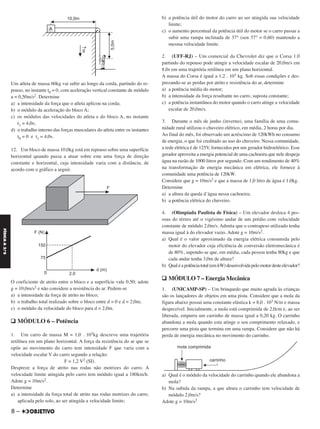 Um atleta de massa 60kg vai subir ao longo da corda, partindo do re-
pouso, no instante t0 = 0, com aceleração vertical constante de módulo
a = 0,50m/s2. Determine
a) a intensidade da força que o atleta aplicou na corda;
b) o módulo da aceleração do bloco A;
c) os módulos das velocidades do atleta e do bloco A, no instante
t1 = 4,0s;
d) o trabalho interno das forças musculares do atleta entre os instantes
t0 = 0 e t1 = 4,0s.
12. Um bloco de massa 10,0kg está em repouso sobre uma superfície
horizontal quando passa a atuar sobre este uma força de direção
constante e horizontal, cuja intensidade varia com a distância, de
acordo com o gráfico a seguir.
O coeficiente de atrito entre o bloco e a superfície vale 0,50; adote
g = 10,0m/s2 e não considere a resistência do ar. Pedem-se
a) a intensidade da força de atrito no bloco;
b) o trabalho total realizado sobre o bloco entre d = 0 e d = 2,0m;
c) o módulo da velocidade do bloco para d = 2,0m.
q MÓDULO 6 – Potência
1. Um carro de massa M = 1,0 . 103kg descreve uma trajetória
retilínea em um plano horizontal. A força da resistência do ar que se
opõe ao movimento do carro tem intensidade F que varia com a
velocidade escalar V do carro segundo a relação:
F = 1,2 V2 (SI).
Despreze a força de atrito nas rodas não motrizes do carro. A
velocidade limite atingida pelo carro tem módulo igual a 180km/h.
Adote g = 10m/s2.
Determine
a) a intensidade da força total de atrito nas rodas motrizes do carro,
aplicada pelo solo, ao ser atingida a velocidade limite;
b) a potência útil do motor do carro ao ser atingida sua velocidade
limite;
c) o aumento percentual da potência útil do motor se o carro passar a
subir uma rampa inclinada de 37° (sen 37° = 0,60) mantendo a
mesma velocidade limite.
2. (UFF-RJ) – Um comercial da Chevrolet diz que o Corsa 1.0
partindo do repouso pode atingir a velocidade escalar de 20,0m/s em
8,0s em uma trajetória retilínea em um plano horizontal.
A massa do Corsa é igual a 1,2 . 103 kg. Sob essas condições e des-
prezando-se as perdas por atrito e resistência do ar, determine
a) a potência média do motor;
b) a intensidade da força resultante no carro, suposta constante;
c) a potência instantânea do motor quando o carro atinge a velocidade
escalar de 20,0m/s.
3. Durante o mês de junho (inverno), uma família de uma comu-
nidade rural utilizou o chuveiro elétrico, em média, 2 horas por dia.
Ao final do mês, foi observado um acréscimo de 120kWh no consumo
de energia, o que foi creditado ao uso do chuveiro. Nessa comunidade,
a rede elétrica é de 125V, fornecidos por um gerador hidroelétrico. Esse
gerador aproveita a energia potencial de uma cachoeira que nele despeja
água na razão de 1000 litros por segundo. Com um rendimento de 40%
na transformação de energia mecânica em elétrica, ele fornece à
comunidade uma potência de 120kW.
Considere que g = 10m/s2 e que a massa de 1,0 litro de água é 1,0kg.
Determine
a) a altura da queda d’água nessa cachoeira;
b) a potência elétrica do chuveiro.
4. (Olimpíada Paulista de Física) – Um elevador desloca 4 pes-
soas do térreo até o vigésimo andar de um prédio com velocidade
constante de módulo 2,0m/s. Admita que o contrapeso utilizado tenha
massa igual à do elevador vazio. Adote g = 10m/s2.
a) Qual é o valor aproximado da energia elétrica consumida pelo
motor do elevador cuja eficiência de conversão eletromecânica é
de 80%, supondo-se que, em média, cada pessoa tenha 80kg e que
cada andar tenha 3,0m de altura?
b) Qualéapotênciatotal(emkW)desenvolvidapelomotordesteelevador?
q MÓDULO 7 – Energia Mecânica
1. (UNICAMP-SP) – Um brinquedo que muito agrada às crianças
são os lançadores de objetos em uma pista. Considere que a mola da
figura abaixo possui uma constante elástica k = 8,0 . 103 N/m e massa
desprezível. Inicialmente, a mola está comprimida de 2,0cm e, ao ser
liberada, empurra um carrinho de massa igual a 0,20 kg. O carrinho
abandona a mola quando esta atinge o seu comprimento relaxado, e
percorre uma pista que termina em uma rampa. Considere que não há
perda de energia mecânica no movimento do carrinho.
a) Qual é o módulo da velocidade do carrinho quando ele abandona a
mola?
b) Na subida da rampa, a que altura o carrinho tem velocidade de
módulo 2,0m/s?
Adote g = 10m/s2
8 –
FÍSICAA3.aS
C2_FIS_A_TAREFAS_Alelex 20/09/12 10:18 Página 8
 